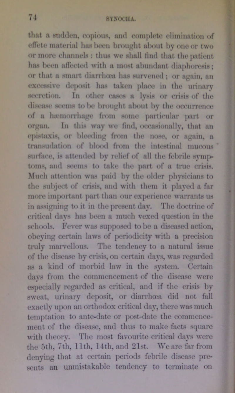 that a sudden, copious, and complete elimiiuition of effete material )mal>ecn brought about by one or two or more channels : thus we ahull find that the patient has been affected with a moat abundant diaphoresis; or that a smart diarrhoea has survened ; or again, an excessive dejxwit has taken place in the urinary secretion. In other easels a lysis or crisis of the disease seems to be brought about by the occurrence of a haemorrhage from some particular part or organ. In this way we find, occasionally, that an epistaxis, or blooding from the nose, or again, a transudation of blood from the intestinal mucous surface, is attended by relief of all the febrile symjH toms, and seems to take the part of a true crisis. Much attention was paid by the older physicians to the subject of crisis, and with them it played a far more im]K>rtant part than our experience warrants us in assigning to it in the present day. The doctrine of critical days has been a much vexed question in the schools. Fever was supj>oscd to be a diseased action, obeying certain laws of periodicity with a precision truly marvellous. The tendency to a natural issue of the disease by crisis, on certain days, was regarded as a kind of morbid law in the system. Certain davs from the commencement of the disease were r especially regarded as critical, and if the crisis by sweat, urinary deposit, or diarrhoea did not fall exactly upon an orthodox critical day, there was much temptation to ante-date or post-date the commence- ment of the disease, and thus to make facts square with theory. The most favourite critical days were the 5th, 7th, 11th, 14th, and 21st. We are far from denying that at certain periods febrile disease pre- sents an unmistakable tendency to terminate on