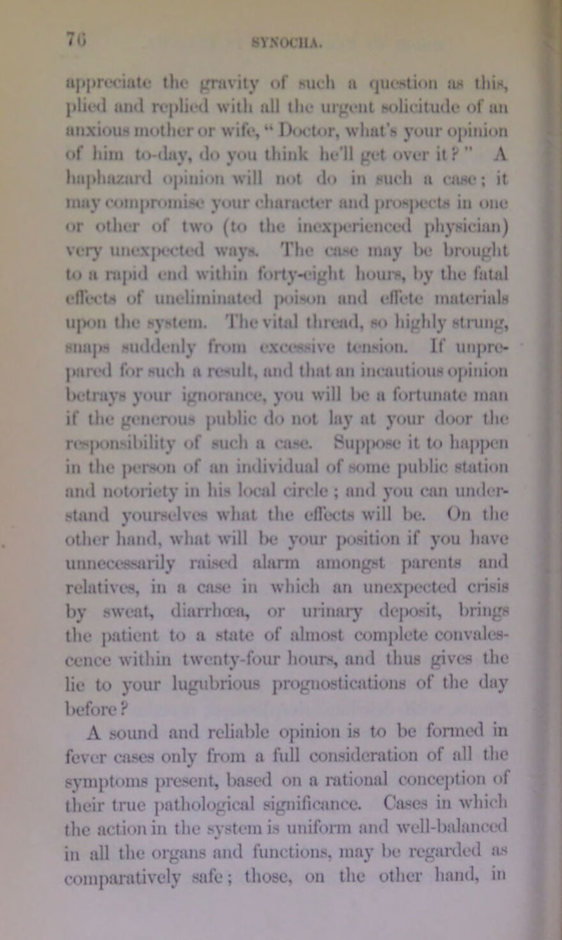 7t; appreciate the* gravity of such a question as this, plied and replied with all the urgent solicitude of an anxious mother or wife, “ Doctor, what’s your opinion of him to-dav, do you think he’ll get over it ? ” A haphazard opinion will not do in such a rase; it may compromise your character and prospects in one or other of two (to the inexperienced physician) very unexpected ways. The case may be brought to a rapid end within forty-eight hours, by the futal effects of uncliminatcd poison and effete materials upon the system. The vital thread, so highly strung, snaps suddenly from excessive tension. If unpre- pared for such a ri*sult, and that an iucuutious opinion betrays your ignorance, you will Ik* a fortunate man if the generous public do not lay at your door the resjMmobility of such a case. 8up|>ose it to happen in the person of an individual of some public station and notoriety in his local circle ; and you can under- stand yourselves what the effects will be. On the w other hand, what will Ik; your position if you have unnecessarily raised alarm amongst parents and relatives, in a case in which an unexpected crisis by sweat, diarrhoea, or urinary deposit, brings the patient to a state of almost complete convales- cence within twenty-four hours, and thus gives the lie to your lugubrious prognostications of the day before ? A sound and reliable opinion is to be formed in fever cases only from a full consideration of all the symptoms present, based on a rational conception of their true pathological significance. Cases in which the action in the system is uniform and well-balanced in all the organs and functions, may be regarded as comparatively safe; those, on the other hand, in