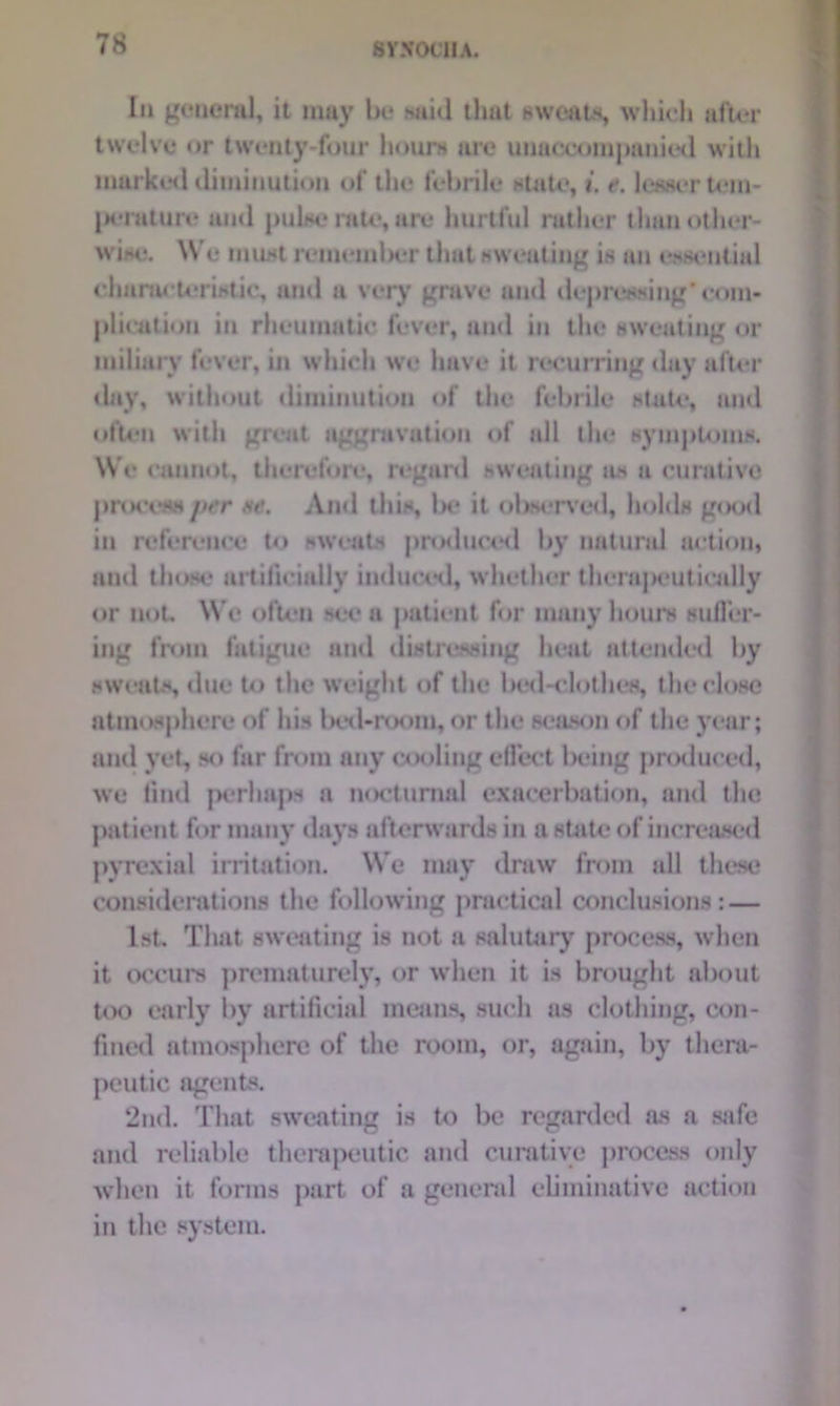 Iii general, it may be said that sweats, which after twelve or twenty-four hours are unaccompanied with marked diminution of the febrile state, t. t*. lesser tem- perature and pulse rate, are hurtful rather than other- wise. We must reuieuilxir that sweating is an essential characteristic, and a very grave and depressing' com- plication in rheumatic fever, and in the sweating or miliary fever, in which we have it recurring day after day, without diminution of the febrile state, and often with great aggravation of ail the symptoms. We cannot, therefore, regard sweating as a curative process jter se. And this, Ik* it observed, holds gisxl in reference to sweats produced by natural action, and those artificially induced, whether therapeutically or not. Wc often see a patient for many hours suffer- ing from fatigue and distressing heat attended by sweats, due to the weight of the bed-elothes, the close atmosphere of his Ixx 1-room, or the season of the year; and yet, so far from any cooling effect being produced, we find perhaps a nocturnal exacerbation, and the patient for many days afterwards in a state of increased pyrexial irritation. We may draw from all these considerations the following practical conclusions: — 1st. That sweating is not a salutary process, when it occurs prematurely, or when it is brought about too early by artificial means, such as clothing, con- fined atmosphere of the room, or, again, by thera- peutic agents. 2nd. That sweating is to be regarded as a safe and reliable therapeutic and curative process only when it forms part of a general eliminative action in the system.
