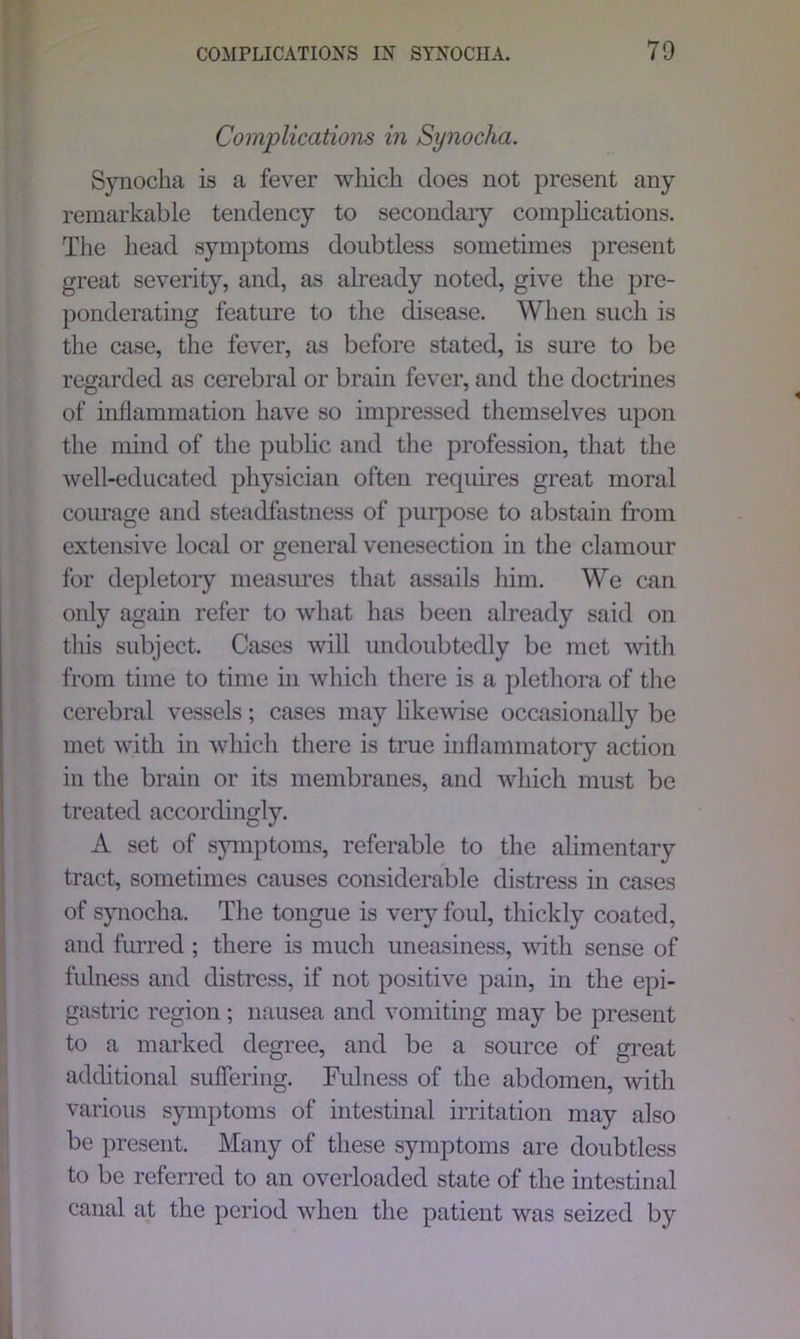 Complications in Synocha. Synocha is a fever which does not present any remarkable tendency to secondary complications. The head symptoms doubtless sometimes present great severity, and, as already noted, give the pre- ponderating feature to the disease. When such is the case, the fever, as before stated, is sure to be regarded as cerebral or brain fever, and the doctrines of inflammation have so impressed themselves upon the mind of the public and the profession, that the well-educated physician often requires great moral courage and steadfastness of purpose to abstain from extensive local or general venesection in the clamour for depletory measures that assails him. We can only again refer to what has been already said on this subject. Cases will undoubtedly be met with from time to time in which there is a plethora of the cerebral vessels; cases may likewise occasionally be met with in which there is true inflammatory action in the brain or its membranes, and which must be treated accordingly. A set of symptoms, referable to the alimentary tract, sometimes causes considerable distress in cases of synocha. The tongue is very foul, thickly coated, and furred ; there is much uneasiness, with sense of fulness and distress, if not positive pain, in the epi- gastric region ; nausea and vomiting may be present to a marked degree, and be a source of great additional suffering. Fulness of the abdomen, with various symptoms of intestinal irritation may also be present. Many of these symptoms are doubtless to be referred to an overloaded state of the intestinal canal at the period when the patient was seized by