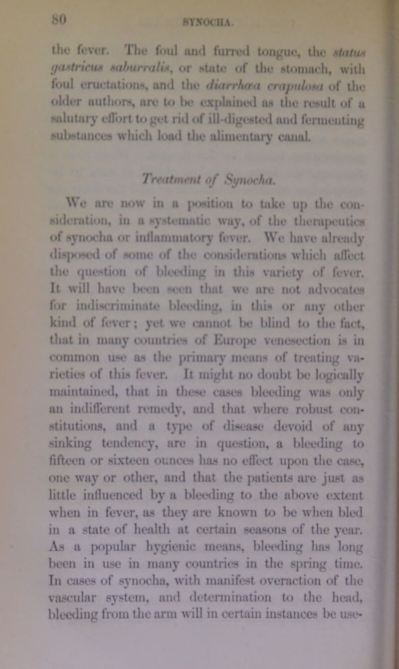 the fever. Tlie foul and furred tongue, the statu* gastricus saburraliKy or state of the stomach, with foul eructation*, ami the duirrtuea crapulosa of the older authors, arc to Ik* explained as the result of a salutary effort to get rid of ill-digested and fermenting substances which load the alimentary canal. Treatment of Synocha, We are now in a |>ositiou to take up the con- sideration, in a systematic way, of the therapeutics of synochn or inflammatory fever. We have already disposed of some of the considerations which affect the question of bleeding in this variety of fever. It will have been seen that we are not advocates for indiscriminate bleeding, in this or any other kind of fever; yet we cannot be blind to the fuct, that in many countries of Kurope venesection is in common use as the primary means of treating va- rieties of this fever. It might no doubt be logically maintained, that in these cases bleeding was only an indifferent remedy, and that where robust con- stitutions, and a type of disease devoid of any sinking tendency, are in question, a bleeding to fifteen or sixteen ounces has no effect upon the case, one way or other, and that the patients are just as little influenced by a bleeding to the above extent when in fever, as they are known to be when bled in a state of health at certain seasons of the year. As a popular hygienic means, bleeding lias long been in use in many countries in the spring time. Tn cases of synocha, with manifest overaction of the vascular system, and determination to the head, bleeding from the arm will in certain instances be use-