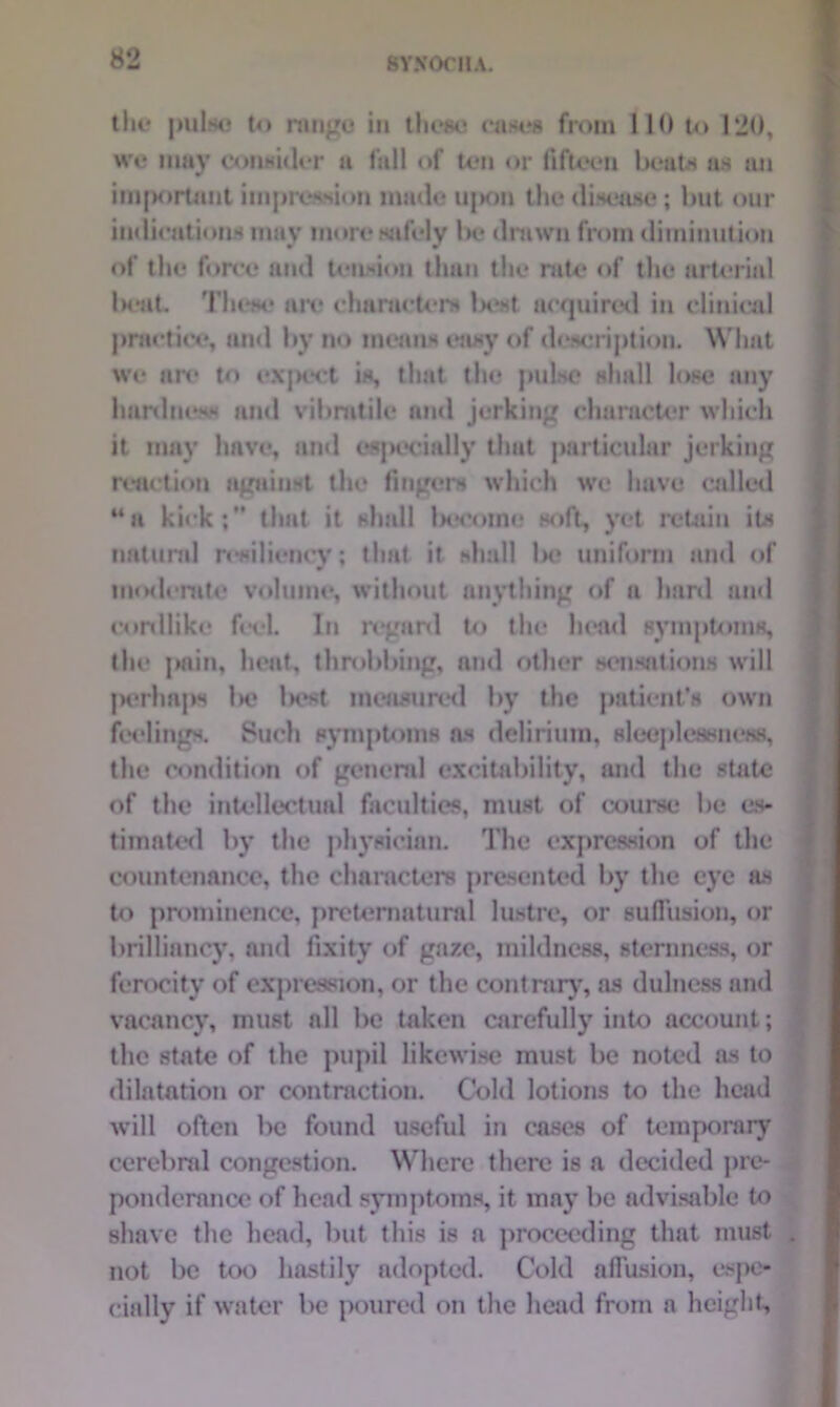 tin* pulse to range in these eases from 110 to 120, we may consider a lull of ten or fifteen beats as an important impression made ujion the disease; but our indications may more wifely be drawn from diminution of the force and tension than the rate of the arterial beat. These are characters IxM acquired in clinical practice, and by no means easy of description. What we are to expect is, that the pulse shall lose any hardness and vibratile and jerking character which it may have, and especially that particular jerking reaction against the fingers which we have called “a kick;” that it shall become soft, yet retain its natural resiliency; that it shall lx* uniform and of moderate volume, without anything of a hard and cordlike feel. In regard to the head symptoms, the pain, heat, throbbing, and other sensations will perhaps lx? lx»st measured by the patient’s own feelings. Such symptoms as delirium, sleeplessness, the condition of general excitability, and the state of the intellectual faculties, must of course be es- timated by the physician. The expression of the countenance, the characters presented by the eye as to prominence, preternatural lustre, or suffusion, or brilliancy, and fixity of gaze, mildness, sternness, or ferocity of expression, or the contrary, as dulness and vacancy, must nil be taken carefully into account; the state of the pupil likewise must be noted as to dilatation or contraction. Cold lotions to the head will often be found useful in cases of temporary cerebral congestion. Where there is a decided pre- ponderance of head symptoms, it mny be advisable to shave the head, but this is a proceeding that must not be too hastily adopted. Cold affusion, espe- cially if water be poured on the head from a height,
