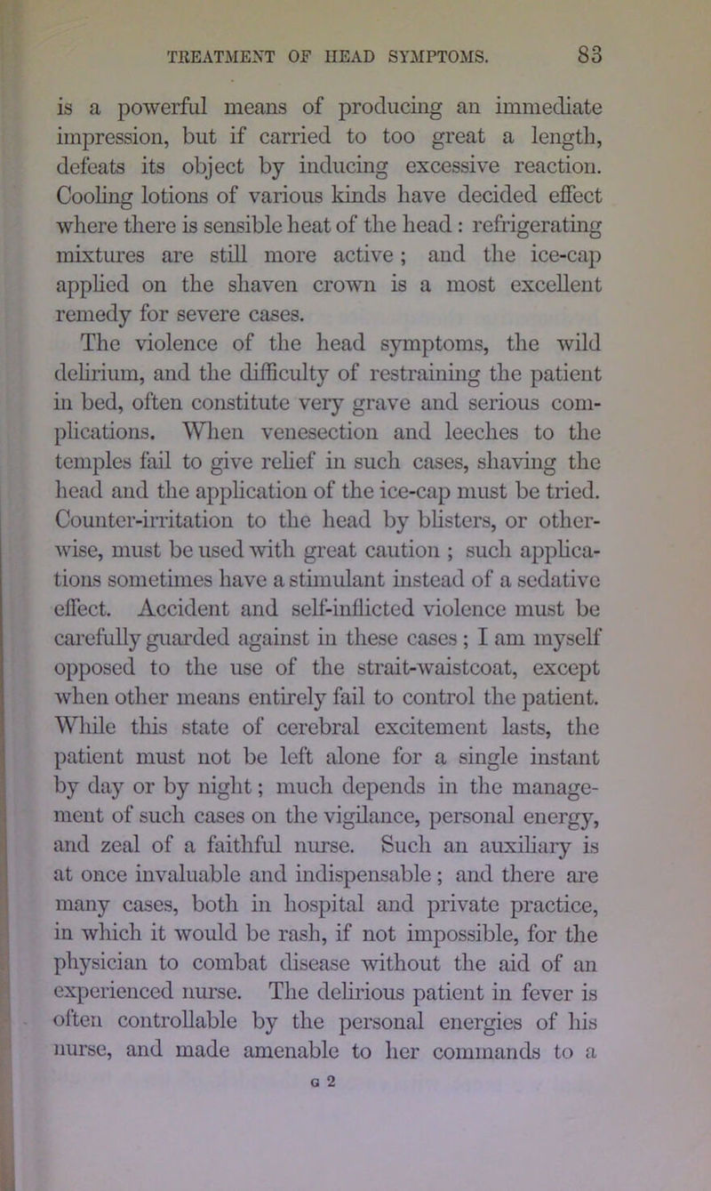 is a powerful means of producing an immediate impression, but if carried to too great a length, defeats its object by inducing excessive reaction. Cooling lotions of various kinds have decided effect where there is sensible heat of the head : refrigerating mixtures are still more active; and the ice-cap applied on the shaven crown is a most excellent remedy for severe cases. The violence of the head symptoms, the wild delirium, and the difficulty of restraining the patient in bed, often constitute very grave and serious com- plications. When venesection and leeches to the temples fail to give relief in such cases, shaving the head and the application of the ice-cap must be tried. Counter-irritation to the head by blisters, or other- wise, must be used with great caution ; such applica- tions sometimes have a stimulant instead of a sedative effect. Accident and self-inflicted violence must be carefully guarded against in these cases ; I am myself opposed to the use of the strait-waistcoat, except when other means entirely fail to control the patient. While this state of cerebral excitement lasts, the patient must not be left alone for a single instant by day or by night; much depends in the manage- ment of such cases on the vigilance, personal energy, and zeal of a faithful nurse. Such an auxiliary is at once invaluable and indispensable ; and there are many cases, both in hospital and private practice, in which it would be rash, if not impossible, for the physician to combat disease without the aid of an experienced nurse. The delirious patient in fever is often controllable by the personal energies of his nurse, and made amenable to her commands to a
