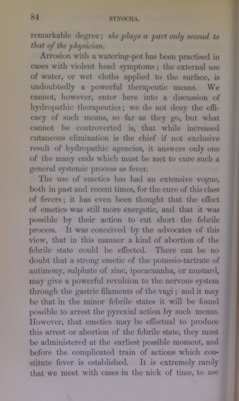 81 BYXOCIU. remarkable degree; she plays a pari only second U> that of the physician, Arroaiun with a watering-pot has been practiced in cases with violent head symptom**; the external use of water, or wet cloths applied to the surface, is undoubtedly a j>owerful tliempeutic means. We cannot, however, enter here into a discussion of hydropathic therapeutics; we do not deny the effi- cacy of such means, so far as they go, lnit what cannot In* controverted is, that while increased cutaneous elimination is the chief if not exclusive result of hydropathic agencies, it answers only one of the many ends which must he met to cure such a genera! systemic process as fever. The use of emetics has had an extensive vogue, 1 m»th in past and recent times, for the cure of this class of fevers; it has even lx*cn thought that the effect of emetics was still more energetic, and that it was possible by their action to cut short the febrile process. It was conceived by the advocates of this view, that in this manner a kind of abortion of the febrile state could be effected. There can be no doubt that a strong emetic of the potassio-tart rate of antimony, sulphate of zinc, ipecacuanha, or mustard, may give a powerful revulsion to the nervous system through the gastric filaments of the vagi; and it may be that in the minor febrile states it will be found possible to arrest the pyrexial action by such means. However, that emetics may be effectual to produce this arrest or abortion of the febrile state, they must be administered at the earliest possible moment, and before the complicated train of actions which con- stitute fever is established. It is extremely rarely that we meet with cases in the nick of time, to use