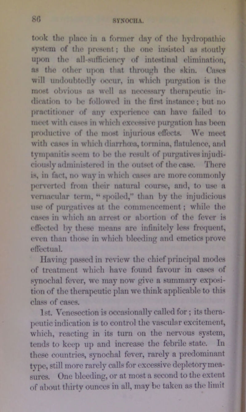 80 took tho place in a former day of the hydropathic system of till* present; the one iiislst^l ns stoutly ujxm the all-sufficiency of intestinal elimination, ns the other upon that through the skin. Oases will undoubtedly occur, in which purgation is the most obvious as well as necessary therapeutic in- dication to l>c followed in the first instance; but no practitioner «»f any experience can have failed to meet with cast's in which excessive purgation has been productive of the most injurious effects. We meet with cases in which diarrheen, tormina, flatulence, and tympanitis seem to lx* the result of purgatives injudi- ciously administered in the outset of the case. There is, in fad, no way in which cases arc more commonly penciled from their natural course, and, to use a vernacular term, M spoiled,” than by the injudicious use of purgatives at the commencement; while the cases in which an arrest or abortion of the fever is effected by these means arc infinitely less frequent, even than those in which bleeding and emetics prove effectual. Having passed in review the chief principal modes of treatment which have found favour in cases of synochal fever, we may now give a summary exposi- tion of the therapeutic plan we think applicable to this class of cases. 1st. Venesection is occasionally called for; its thera- peutic indication is to control the vascular excitement, which, reacting in its turn on the nervous system, tends to keep up and increase the febrile state*. In these countries, synochal fever, rarely a predominant type, still more rarely calls for excessive depletory mea- sures. One bleeding, or at most a second to the extent of about thirty ounces in all, may be taken as the limit