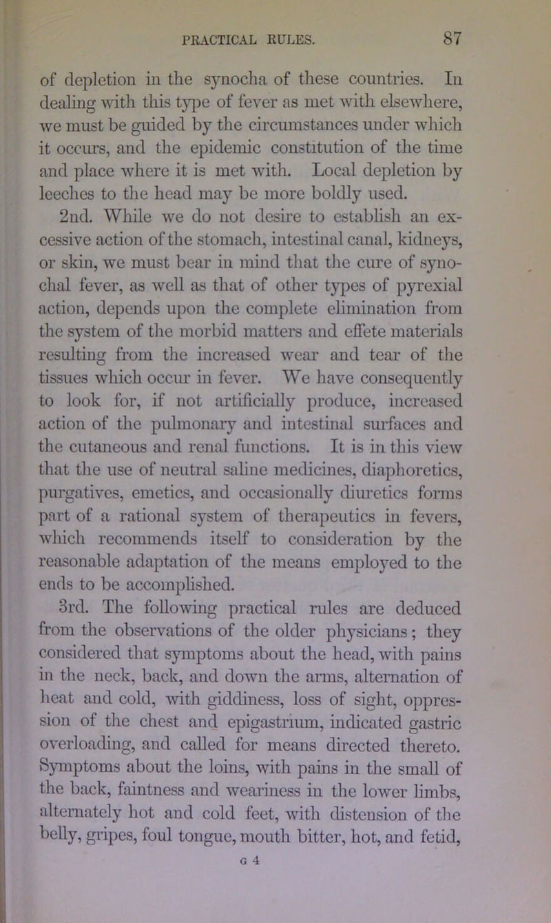 of depletion in the synocha of these countries. In dealing with this type of fever as met with elsewhere, we must be guided by the circumstances under which it occurs, and the epidemic constitution of the time and place where it is met with. Local depletion by leeches to the head may be more boldly used. 2nd. While we do not desire to establish an ex- cessive action of the stomach, intestinal canal, kidneys, or skin, we must bear in mind that the cure of syno- clial fever, as well as that of other types of pyrexial action, depends upon the complete elimination from the system of the morbid matters and effete materials resulting from the increased wear and tear of the tissues which occur in fever. We have consequently to look for, if not artificially produce, increased action of the pulmonary and intestinal surfaces and the cutaneous and renal functions. It is in this view that the use of neutral saline medicines, diaphoretics, purgatives, emetics, and occasionally diuretics forms part of a rational system of therapeutics in fevers, which recommends itself to consideration by the reasonable adaptation of the means employed to the ends to be accomplished. 3rd. The following practical rules are deduced from the observations of the older physicians; they considered that symptoms about the head, with pains in the neck, back, and down the arms, alternation of heat and cold, with giddiness, loss of sight, oppres- sion of the chest and epigastrium, indicated gastric overloading, and called for means directed thereto. Symptoms about the loins, with pains in the small of the back, faintness and weariness in the lower limbs, alternately hot and cold feet, with distension of the belly, gripes, foul tongue, mouth bitter, hot, and fetid,