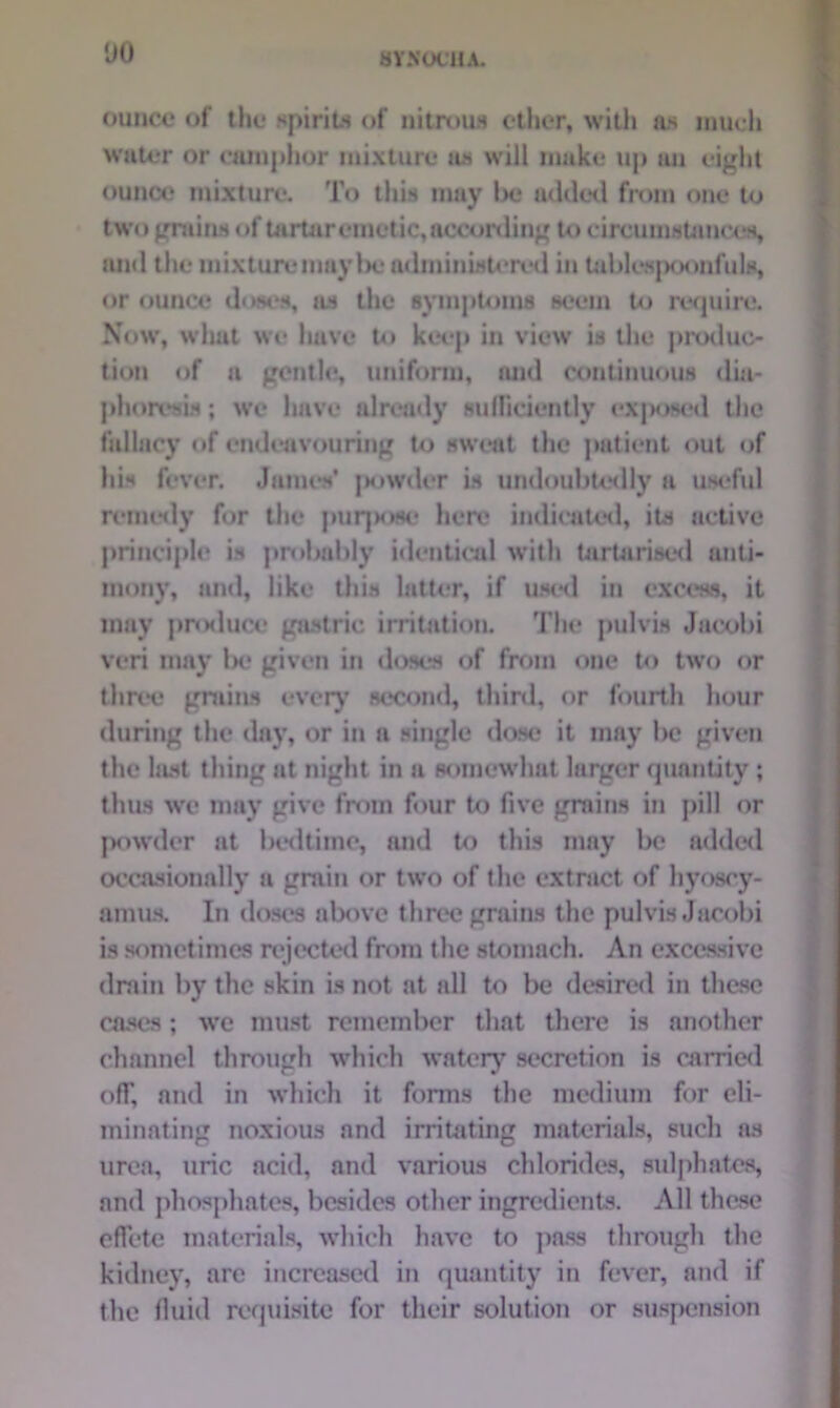 ‘JO ounce of the spirits of nitrous ether, with as much water or camphor mixture as will make up an eight ounce mixture. To this may be added from one to two grains of tartar emetic, according to circumstances, and the mixture may be administered in tablespoonfuls, or ounce doses, as the symptoms seem to require. Now, what we have to keep in view is the produc- tion of a gentle, uniform, and continuous dia- phoresis ; we have already sufficiently exposed the fallacy of endeavouring to sweat the patient out of his fever. James' powder is undoubtedly a useful remedy for the purjxwo here indicated, its active principle is probably identical with tartarised anti- mony, and, like this latter, if used in excess, it may produce gastric irritation. The pulvis Jacobi veri may be given in doses of from one to two or tliree grains every second, third, or fourth hour during the day, or in a single dose it may be given the last thing at night in a somewhat larger quantity ; thus we may give from four to five grains in pill or powder at bedtime, and to this may be added occasionally a grain or two of the extract of hyoscy- amus. In doses above three grains the pulvis Jacobi is sometimes rejected from the stomach. An excessive drain by the skin is not at all to be desired in these cases; we must remember that there is another channel through which watery secretion is carried ofT, and in which it forms the medium for eli- minating noxious and irritating materials, such as urea, uric acid, and various chlorides, sulphates, and phosphates, besides other ingredients. All these effete materials, which have to pass through the kidney, arc increased in quantity in fever, and if the fluid requisite for their solution or suspension