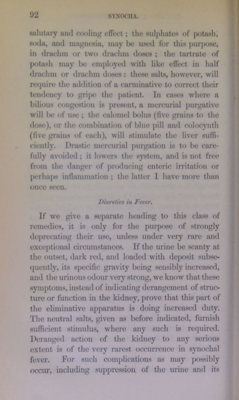 02 salutary ami cooling effect; the sulphates of potash, soda, and magnesia, may lx.* used for this purpose, in drachm or two drachm doses ; the tartrate of potash may lx* employed with like effect in half drachm or drachm doses : these salts, however, will require the addition of a carminative to correct their tendency to gripe the patient. In cases where a bilious congestion is present, a mercurial purgative will lx* of use ; the calomel ls>lus (live grains to the (lose), or the combination of blue pill and colocynth (five grains of each), will stimulate the liver suffi- ciently. Drastic mercurial purgation is to be care- fully avoided; it lowers the system, and is not free from the danger of producing enteric irritation or perhaps inflammation ; the latter 1 have more than I Diuretics in Fever. If we give a separate heading to this class of remedies, it is only for the purpose of strongly deprecating their use, unless under very rare and exceptional circumstances. If the urine be scanty at the outset, dark red, and loaded with deposit subse- quently, its specific gravity being sensibly increased, and the urinous odour very strong, we know that these symptoms, instead of indicating derangement of struc- ture or function in the kidney, prove that this part of the eliminative apparatus is doing increased duty. The neutral salts, given as before indicated, furnish sufficient stimulus, where any such is required. Deranged action of the kidney to any serious extent is of the very rarest occurrence in synochal fever. For such complications as may possibly occur, including suppression of the urine and its