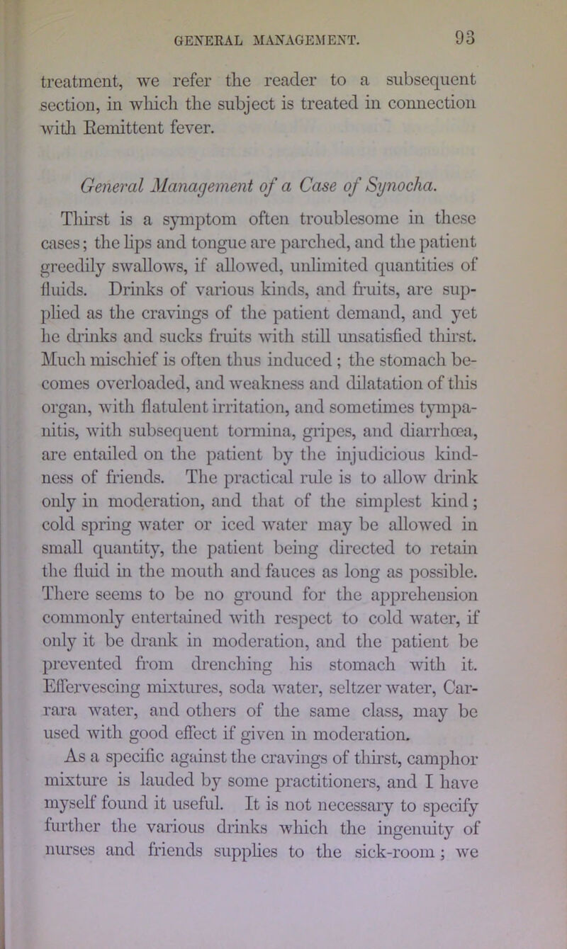 treatment, we refer the reader to a subsequent section, in which the subject is treated in connection with Remittent fever. General Management of a Case of Synocha. Thirst is a symptom often troublesome in these cases; the lips and tongue are parched, and the patient greedily swallows, if allowed, unlimited quantities of fluids. Drinks of various kinds, and fruits, are sup- plied as the cravings of the patient demand, and yet he drinks and sucks fruits with still unsatisfied thirst. Much mischief is often thus induced ; the stomach be- comes overloaded, and weakness and dilatation of this organ, with flatulent irritation, and sometimes tympa- nitis, with subsequent tormina, gripes, and diarrhoea, are entailed on the patient by the injudicious kind- ness of friends. The practical rule is to allow drink only in moderation, and that of the simplest kind; cold spring water or iced water may be allowed in small quantity, the patient being directed to retain the fluid in the mouth and fauces as long as possible. There seems to be no ground for the apprehension commonly entertained with respect to cold water, if only it be drank in moderation, and the patient be prevented from drenching his stomach with it. Effervescing mixtures, soda water, seltzer water, Car- rara water, and others of the same class, may be used with good effect if given in moderation. As a specific against the cravings of thirst, camphor mixture is lauded by some practitioners, and I have myself found it useful. It is not necessary to specify further the various drinks which the ingenuity of nurses and friends supplies to the sick-room; we