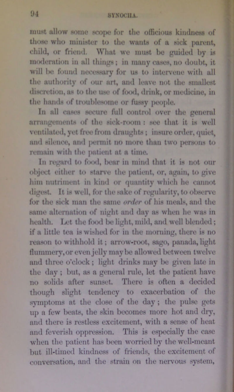'J4 BYX0C1IA. must allow Home hcojm,* for the officious kindness of those who minuter to the wants of a sick parent, child, or friend. What we must be guided by is moderation in all things; in many cases, no doubt, it will Ik; found necessary for us to intervene with all the authority of our art, and leave not the smallest discretion, as to the use of food, drink, or medicine, in the hands of troublesome or fussy people. In all cases secure full control over the general arrangements of the sick-room : see that it is well ventilated, yet free from draughts; insure order, quiet, and silence, and |>crmit no more than two j>ersons to remain with the patient at a time. In regard to food, ln*ar in mind that it is not our object either to starve the patient, or, again, to give him nutriment in kind or quantity which he cannot digest It is well, for the sake of regularity, to observe for the sick man the same order of his meals, and the same alternation of night and day as when he was in health. Ix‘t the f«x>d be light, mild, and well blended; if a little tea is wished for in the morning, there is no reason to withhold it; arrow-root, sago, panada,light flummery, or even jelly maybe allowed between twelve and three o’clock ; light drinks may be given late in the day ; but, as a general rule, let the patient have no solids after sunset There is often a decided though slight tendency to exacerbation of the symptoms at the close of the day; the pulse gets up a few beats, the skin becomes more hot and dry, and there is restless excitement, with a sense of heat and feverish oppression. This is especially the case when the patient has been worried by the well-meant but ill-timed kindness of friends, the excitement of conversation, and the strain on the nervous system,
