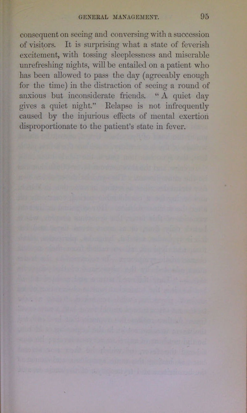 consequent on seeing and conversing with a succession of visitors. It is surprising what a state of feverish excitement, with tossing sleeplessness and miserable unrefreshing nights, will be entailed on a patient who has been allowed to pass the day (agreeably enough for the time) in the distraction of seeing a round of anxious but inconsiderate friends. “ A quiet day gives a quiet night.” Eelapse is not infrequently caused by the injurious effects of mental exertion disproportionate to the patient’s state in fever.