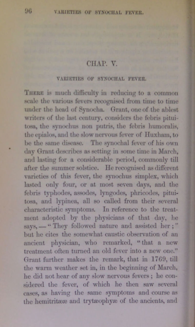 y o CHAP. V. VARIETIES OF SYKOCHAL FEVER. There is much difficulty in reducing to a common scale the various fevers recognis'd from time U> time under the head of Synochu. Grant, one of the ablest writers of the last century, considers the febris pitui- tosa, the synochus non putris, the febris liumoralis, the epialos, and the slow nervous fever of Huxham, to be the same disease. The synochal fever of his own day Grant describes as setting in some time in March, and lasting for a considerable period, commonly till after the summer solstice. He recognised as different varieties of this fever, the synochus simplex, which lasted only four, or at most seven days, and the febris typhodes, assodes, lyngodes, phricodes, ] »itui- tosa, and lypinea, all so called from their several characteristic symptoms. In reference to the treat- ment adopted by the physicians of that day, he says, — “ They followed nature and assisted her ; ” but he cites the somewhat caustic observation of an ancient physician, who remarked, “that a new treatment often turned an old fever into a new one.” Grant further makes the remark, that in 1700, till the wann weather set in, in the beginning of March, he did not hear of any slow nervous fevers ; lie con- sidered the fever, of which he then saw several cases, as having the same symptoms and course as the hemitritawe and trytaiophycc of the ancients, and