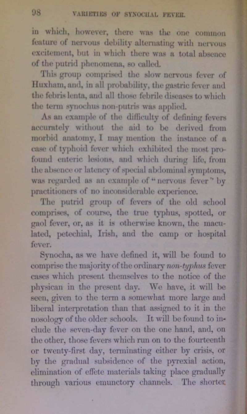 VAlilBTlBB OK SYN0C11AL KKVKJL in which, however, there was the one common feature of nervous debility alternating with nervous excitement, but in wliich there was a total absence of the putrid phenomena, so called. This group comprised the slow nervous fever of Huxhatn, and, in all prolwbilitv, the gastric fever and the febris lento, and all those febrile diseases to which the term synochus non-putris was applied. As an example of the difficulty of defining fevers accurately without the aid to be derived from morbid anatom v. 1 mav mention the instance of a w w r case of typhoid fever which exhibited the most pro- found enteric lesions, and which during life, from the absence or latency of special abdominal symptoms, was regarded as an example of 44nervous fever’* by practitioners of no inconsiderable cxjjcrience. The putrid group of fevers of the old school comprises, of course, the true typhus, spotted, or gaol fever, or, as it is otherwise known, the macu- lated, petechial, Irish, and the carnp or hospital fever. Synocha, as wc have defined it, will be found to comprise the majority of the ordinary non-ti/phwi fever cases which present themselves to the notice of the physical! in the present day. We have, it will be seen, given to the term a somewhat more large and lilicnd interpretation than that assigned to it in the nosology of the older schools. It will be found to in- clude the seven-day fever on the one hand, and, on the other, those fevers which run on to the fourteenth or twenty-first day, terminating either by crisis, or by tbc gradual subsidence of the pyrexial action, elimination of effete materials taking place gradually through various emunctory channels. The shorten