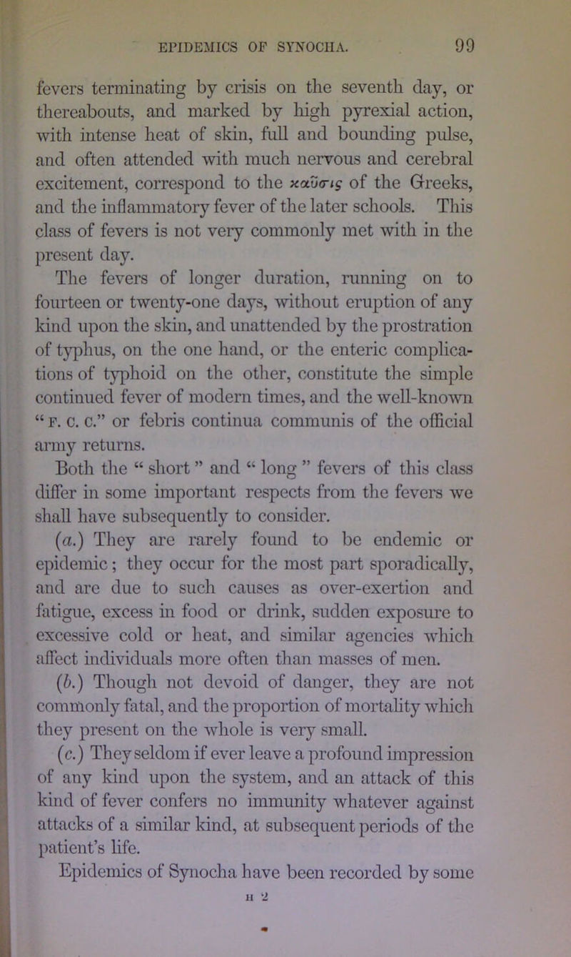 fevers terminating by crisis on the seventh day, or thereabouts, and marked by high pyrexial action, with intense heat of skin, full and bounding pulse, and often attended with much nervous and cerebral excitement, correspond to the xaxxns of the Greeks, and the inflammatory fever of the later schools. This class of fevers is not very commonly met with in the present day. The fevers of longer duration, running on to fourteen or twenty-one days, without eruption of any kind upon the skin, and unattended by the prostration of typhus, on the one hand, or the enteric complica- tions of typhoid on the other, constitute the simple continued fever of modern times, and the well-known “ f. c. c.” or febris continua communis of the official army returns. Both the “ short ” and “ long ” fevers of this class differ in some important respects from the fevers we shall have subsequently to consider. (a.) They are rarely fomid to be endemic or epidemic; they occur for the most part sporadically, and are due to such causes as over-exertion and fatigue, excess in food or drink, sudden exposure to excessive cold or heat, and similar agencies which affect individuals more often than masses of men. (b.) Though not devoid of danger, they are not commonly fatal, and the proportion of mortality which they present on the whole is very small. (c.) They seldom if ever leave a profound impression of any kind upon the system, and an attack of this kind of fever confers no immunity whatever against attacks of a similar kind, at subsequent periods of the patient’s life. Epidemics of Synocha have been recorded by some 11 l2