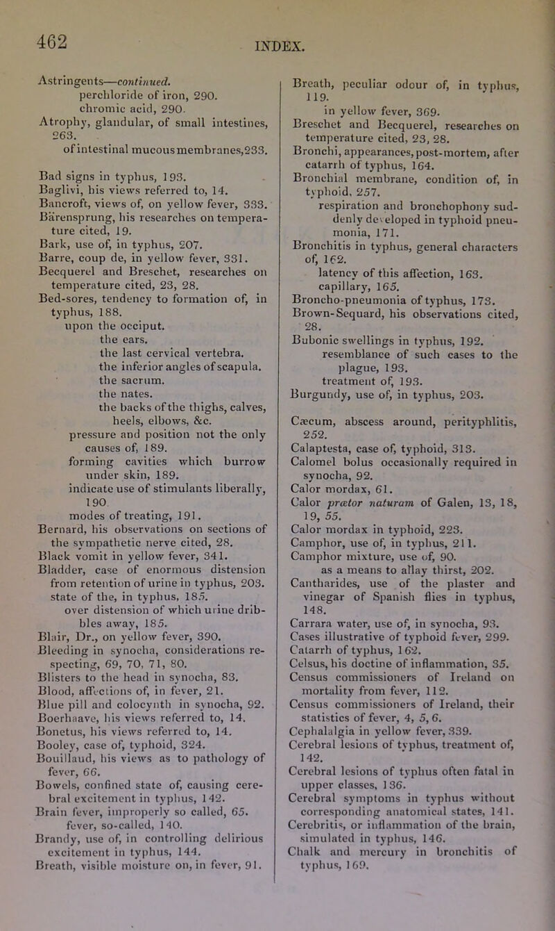 Astringents—continued. percldoride of iron, 290. chromic acid, 290. Atrophy, glandular, of small intestines, 263. of intestinal mucous membranes,233. Bad signs in typhus, 193. Baglivi, his views referred to, 14. Bancroft, views of, on yellow fever, 333. Barensprung, his researches on tempera- ture cited, 19. Bark, use of, in typhus, 207. Barre, coup de, in yellow fever, 331. Becquerel and Breschet, researches on temperature cited, 23, 28. Bed-sores, tendency to formation of, in typhus, 188. upon the occiput, the ears. the last cervical vertebra, the inferior angles of scapula, the sacrum, the nates. the backs of the thighs, calves, heels, elbows, &c. pressure and position not the only causes of, 189. forming cavities which burrow under skin, 189. indicate use of stimulants liberally, 190 modes of treating, 191. Bernard, his observations on sections of the sympathetic nerve cited, 28. Black vomit in yellow fever, 341. Bladder, case of enormous distension from retention of urine in typhus, 203. state of the, in typhus, 185. over distension of which urine drib- bles away, 185. Blair, Dr., on yellow fever, 390. Bleeding in synocha, considerations re- specting, 69, 70, 71, 80. Blisters to the head in synocha, 83. Blood, affections of, in fever, 21. Blue pill and colocynth in synocha, 92. Boerhaave, his views referred to, 14. Bonetus, his views referred to, 14. Booley, case of, typhoid, 324. Bouillaud, his views as to pathology of fever, 66. Bowels, confined state of, causing cere- bral excitement in typhus, 142. Brain fever, improperly so called, 65. fever, so-called, 140. Brandy, use of, in controlling delirious excitement in typhus, 144. Breath, visible moisture on, in fever, 91. Breath, peculiar odour of, in typhus, 119. in yellow fever, 369. Breschet and Becquerel, researches on temperature cited, 23, 28. Bronchi, appearances, post-mortem, after catarrh of typhus, 164. Bronchial membrane, condition of, in typhoid, 257. respiration and bronchophony sud- denly developed in typhoid pneu- monia, 171. Bronchitis in typhus, general characters of, 162. latency of this affection, 163. capillary, 165. Broncho-pneumonia of typhus, 173. Brown-Sequard, his observations cited, 28. Bubonic swellings in typhus, 192. resemblance of such cases to the plague, 193. treatment of, 193. Burgundy, use of, in typhus, 203. Ctecum, abscess around, perityphlitis, 252. Calaptesta, case of, typhoid, 313. Calomel bolus occasionally required in synocha, 92. Calor mordax, 61. Calor prcctor naturam of Galen, 13, 18, 1 9, 55. Calor mordax in typhoid, 223. Camphor, use of, in typhus, 211. Camphor mixture, use of, 90. as a means to allay thirst, 202. Cantharides, use of the plaster and vinegar of Spanish flies in typhus, 148. Carrara water, use of, in synocha, 93. Cases illustrative of typhoid fever, 299. Catarrh of typhus, 162. Celsus, his doctine of inflammation, 35. Census commissioners of Ireland on mortality from fever, 112. Census commissioners of Ireland, their statistics of fever, 4, 5, 6. Cephalalgia in yellow fever, 339. Cerebral lesions of typhus, treatment of, 142. Cerebral lesions of typhus often fatal in upper classes, 136. Cerebral symptoms in typhus without corresponding anatomical states, 141. Cerebritis, or inflammation of the brain, simulated in typhus, 146. Chalk and mercury in bronchitis of typhus, 169.