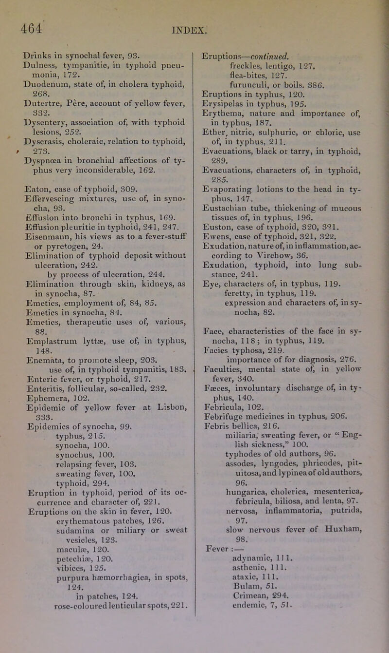 Drinks in synochal fever, 93. Dulness, tympanitic, in typhoid pneu- monia, 172. Duodenum, state of, in cholera typhoid, 268. Dutertre, Pere, account of yellow fever, 332. Dysentery, association of, with typhoid lesions, 252. Dyscrasis, choleraic, relation to typhoid, / 273. Dyspnoea in bronchial affections of ty- phus very inconsiderable, 162. Eaton, case of typhoid, 309. Effervescing mixtures, use of, in syno- clia, 93. Effusion into bronchi in typhus, 169. Effusion pleuritic in typhoid, 241, 247. Eisenmann, his views as to a fever-stuff or pyretogen, 24. Elimination of typhoid deposit without ulceration, 242. by process of ulceration, 244. Elimination through skin, kidneys, as in synoclia, 87. Emetics, employment of, 84, 85. Emetics in synocha, 84. Emetics, therapeutic uses of, various, 88. Emplastrum lyttae, use of, in typhus, 148. Enemata, to promote sleep, 203. use of, in typhoid tympanitis, 183. Enteric fever, or typhoid, 217. Enteritis, follicular, so-called, 232. Ephemera, 102. Epidemic of yellow fever at Lisbon, 333. Epidemics of synocha, 99. typhus, 215. synocha, 100. synochus, 100. relapsing fever, 103. sweating fever, 100. typhoid, 294. Eruption in typhoid, period of its oc- currence and character of, 22). Eruptions on the skin in fever, 120. erythematous patches, 126. sudamina or miliary or sweat vesicles, 123. maculae, 120. petechia;, 120. vibices, 125. purpura haemorrhagica, in spots, 124. in patches, 124. rose-coloured lenticular spots, 221. Eruptions—continued. freckles, lentigo, 127. flea-bites, 127. furuneuli, or boils. 386. Eruptions in typhus, 120. Erysipelas in typhus, 195. Erythema, nature and importance of, in typhus, 187. Ether, nitric, sulphuric, or chloric, use of, in typhus, 211, Evacuations, black or tarry, in typhoid, 289. Evacuations, characters of, in typhoid, 285. Evaporating lotions to the head in ty- phus, 147. Eustachian tube, thickening of mucous tissues of, in typhus, 196. Euston, case of typhoid, 320, 321. Ewens, case of typhoid, 321, 322. Exudation, nature of, in inflammation, ac- cording to Virchow, 36. Exudation, typhoid, into lung sub- stance, 241. Eye, characters of, in typhus, 119. feretty, in typhus, 119. expression and characters of, in sy- nocha, 82. Face, characteristics of the face in sy- nocha, 118; in typhus, 119. Facies typhosa, 219. importance of for diagnosis, 276. Faculties, mental state oft in yellow fever, 340. Faces, involuntary discharge of, in ty- phus, 140. Febricula, 102. Febrifuge medicines in typhus, 206. Febris bellica, 216. miliaria; sweating fever, or “ Eng- lish sickness,” 100. typhodes of old authors, 96. assodes, lyngodes, pliricodes, pit- ui tosa, and lypinea of old authors, 96. hungarica, cliolerica, mesenterica,. febricula, biliosa, and lenta, 97. nervosa, inflammatoria, putrida, 97. slow nervous fever of Huxham, 98. Fever : — adynamic, 111. asthenic, 111. ataxic, 111. Bulam, 51. Crimean, 294. endemic, 7, 51.
