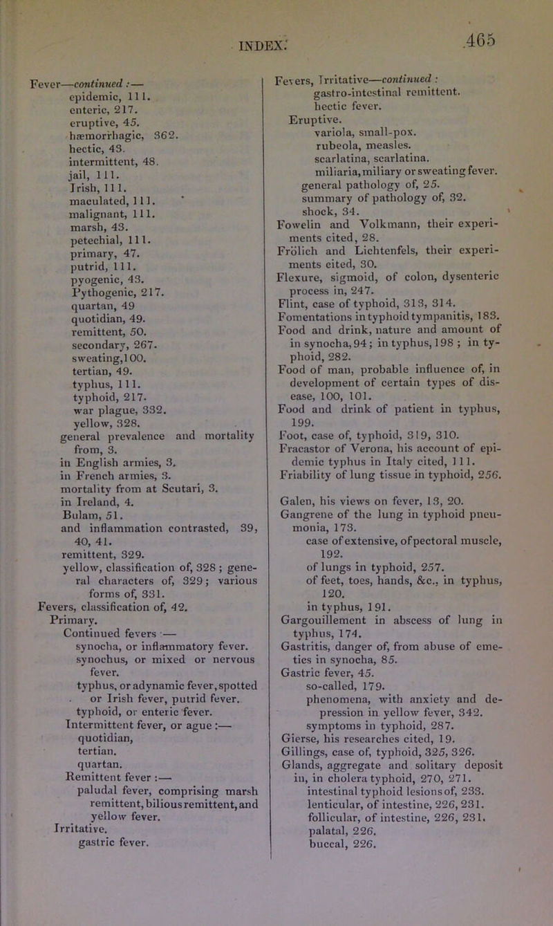 Fever—continued :— epidemic, 111. enteric, 217. eruptive, 45. hasmorrhagic, S62. hectic, 43. intermittent, 48. jail, 111. Irish, 111. maculated, 111. malignant, 111. marsh, 43. petechial, 111. primary, 47. putrid, 111. pyogenic, 43. Pythogenic, 217. quartan, 49 quotidian, 49. remittent, 50. secondary, 267. sweating,100. tertian, 49. typhus. 111. typhoid, 217. war plague, 332. yellow, 328. general prevalence and mortality from, 3. in English armies, 3. in French armies, 3. mortality from at Scutari, 3. in Ireland, 4. Bulam, 51. and inflammation contrasted, 39, 40, 41. remittent, 329. yellow, classification of, 328 ; gene- ral characters of, 329; various forms of, 331. Fevers, classification of, 42. Primary. Continued fevers — synoclia, or inflammatory fever, synochus, or mixed or nervous fever. typhus, or adynamic fever,spotted or Irish fever, putrid fever, typhoid, or enteric fever. Intermittent fever, or ague :— quotidian, tertian, quartan. Remittent fever :— paludal fever, comprising marsh remittent, bilious remittent, and yellow fever. Irritative. gastric fever. Fevers, Irritative—continued : gastro-intestinal remittent, hectic fever. Eruptive. variola, small-pox. rubeola, measles, scarlatina, scarlatina, miliaria, miliary or sweating fever, general pathology of, 25. summary of pathology of, 32. shock, 34. Fowelin and Volkmann, their experi- ments cited, 28. Frolich and Lichtenfels, their experi- ments cited, 30. Flexure, sigmoid, of colon, dysenteric process in, 247. Flint, case of typhoid, 313, 314. Fomentations in typhoid tympanitis, 183. Food and drink, nature and amount of in synocha,94; in typhus, 198 ; in ty- phoid, 282. Food of man, probable influence of, in development of certain types of dis- ease, 100, 101. Food and drink of patient in typhus, 199. Foot, case of, typhoid, 319, 310. Fracastor of Verona, his account of epi- demic typhus in Italy cited, 111. Friability of lung tissue in typhoid, 256. Galen, his views on fever, 13, 20. Gangrene of the lung in typhoid pneu- monia, 173. case of extensive, of pectoral muscle, 192. of lungs in typhoid, 257. of feet, toes, hands, &c., in typhus, 120. in typhus, 1 91. Gargouillement in abscess of lung in typhus, 174. Gastritis, danger of, from abuse of eme- tics in synocha, 85. Gastric fever, 45. so-called, 179. phenomena, with anxiety and de- pression in yellow fever, 342. symptoms in typhoid, 287. Gierse, his researches cited, 19. Gillings, case of, typhoid, 325, 326. Glands, aggregate and solitary deposit in, in cholera typhoid, 270, 271. intestinal typhoid lesions of, 233. lenticular, of intestine, 226, 231. follicular, of intestine, 226, 231. palatal, 226. buccal, 226.
