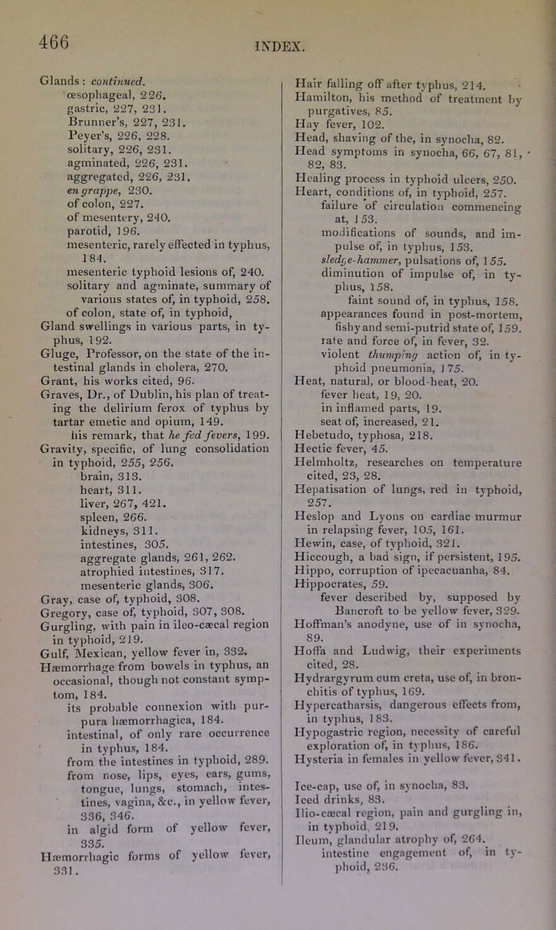 Glands : continued. oesophageal, 226. gastric, 227, 231. Brunner’s, 227, 231. Peyer’s, 226, 228. solitary, 226, 231. agminated, 226, 231. aggregated, 226, 231, en grappe, 230. of colon, 227. of mesentery, 2-10. parotid, 196. mesenteric, rarely effected in typhus, 1 84. mesenteric typhoid lesions of, 240. solitary and agminate, summary of various states of, in typhoid, 258. of colon, state of, in typhoid, Gland swellings in various parts, in ty- phus, 192. Gluge, Professor, on the state of the in- testinal glands in cholera, 270. Grant, his works cited, 96. Graves, Dr., of Dublin, his plan of treat- ing the delirium ferox of typhus by tartar emetic and opium, 149. his remark, that he. fed fevers, 199. Gravity, specific, of lung consolidation in typhoid, 255, 256. brain, 313. heart, 311. liver, 267, 421. spleen, 266. kidneys, 311. iutestines, 305. aggregate glands, 261, 262. atrophied intestines, 317. mesenteric glands, 306. Gray, case of, typhoid, 308. Gregory, case of, typhoid, S07, 308. Gurgling, with pain in ileo-caecal region in typhoid, 219. Gulf, Mexican, yellow fever in, 332. Haemorrhage from bowels in typhus, an occasional, though not constant symp- tom, 184. its probable connexion with pur- pura haemorrhagica, 184. intestinal, of only rare occurrence in typhus, 184. from the intestines in typhoid, 289. from nose, lips, eyes, ears, gums, tongue, lungs, stomach, intes- tines, vagina, &e., in yellow fever, 336, 346. in algid form of yellow fever, 335. Haemorrhagic forms of yellow fever, 331. Hair falling off after typhus, 214. Hamilton, his method of treatment by purgatives, 85. Hay fever, 102. Head, shaving of the, in synoeha, 82. Head symptoms in synoeha, 66, 67, 81, • 82, 83. Healing process in typhoid ulcers, 250. Heart, conditions of, in typhoid, 257. failure of circulation commencing at, 1 53. modifications of sounds, and im- pulse of, in typhus, 153. sledge-hammer, pulsations of, 155. diminution of impulse of, in ty- phus, 158. faint sound of, in typhus, 158. appearances found in post-mortem, fishy and semi-putrid state of, 159. rate and force of, in fever, 32. violent thumping action of, in ty- phoid pneumonia, 1 75. Heat, natural, or blood-heat, 20. fever heat, 19, 20. in inflamed parts, 19. seat of, increased, 21. Hebetudo, typhosa, 218. Hectic fever, 45. Helmholtz, researches on temperature cited, 23, 28. Hepatisation of lungs, red in typhoid, 257. Heslop and Lyons on cardiac murmur in relapsing fever, 105, 161. He win, case, of typhoid, 321. Hiccough, a bad sign, if persistent, 195. Hippo, corruption of ipecacuanha, 84. Hippocrates, 59. fever described by, supposed by Bancroft to be yellow fever, 329. Hoffman’s anodyne, use of in synoeha, 89. Hoffa and Ludwig, their experiments cited, 28. Hydrargyrum cum creta, use of, in bron- chitis of typhus, 169. Hypercatharsis, dangerous effects from, in typhus, 1 83. Hypogastric region, necessity of careful exploration of, in typhus, 186. Hysteria in females in yellow fever, 341. Ice-cap, use of, in synoeha, 83. Iced drinks, 83. Ilio-crecal region, pain and gurgling in, in typhoid. 219. Ileum, glandular atrophy of, 264. intestine engagement of, in ty-