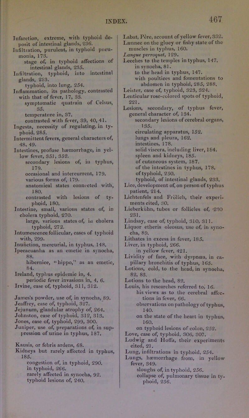 Infarction, extreme, with typhoid de- posit of intestinal glands, 236. Infiltration, purulent, in typhoid pneu- monia, 173. stage of, iri typhoid affections of intestinal glands, 235. Infiltration, typhoid, into intestinal glands, 2H3. typhoid, into lung, 254. Inflammation, its pathology, contrasted with that of fever, 17, 33. symptomatic quatrain of Celsus, 35. temperature in, 37. contrasted with fever, 39, 40, 41. Ingesta, necessity of regulating, in ty- phoid, 285. Intermittent fevers, general characters of, 48, 49. Intestines, profuse haemorrhage, in yel- low fever, 351,352. secondary lesions of, in typhus, 179. occasional and intercurrent, 179. various forms of, 179. anatomical states connected with, 180. contrasted with lesions of ty- phoid, 180. Intestine, small, various states of, in cholera typhoid, 270. large, various states of, in cholera typhoid, 272. Intumescence follicular, cases of typhoid with, 299. Inunction, mercurial, in typhus, 148. Ipecacuanha as an emetic in synocha, 88. hibernice, “hippo,” as an emetic, 84. Ireland, typhus epidemic in, 4. periodic fever invasions in, 4, 6. Irvine, case of, typhoid, 311, 312. James’s powder, use of, in synocha, 89. Jeaffrev, case of, typhoid, 327. Jejunum, glandular atrophy of, 264. Johnston, case of typhoid, 312, 313. Jones, case of, typhoid, 299, 300. Juniper, use of, preparations of, in sup- pression of urine in typhus, 187. Kausis, or febris ardens, 68. Kidneys but rarely affected in typhus, 185. congestion of, in typhoid, 290. in typhoid, 266. rarely affected in synocha, 92. typhoid lesions of, 240. I Labat, Pere, account of yellow fever, 332. Lasnnec on the gluey or fishy state of the muscles in typhus, 160. Langue perroquet, 129. Leeches to the temples in typhus, 147. in synocha, 81. to the head in typhus, 147. with poultices and fomentations to abdomen in typhoid, 285, 288. Leister, case of, typhoid, 323, 324. Lenticular rose-colored spots of typhoid, 221. Lesions, secondary, of typhus fever, general character of, 134. secondary lesions of cerebral organs, 135. circulating apparatus, 152. lungs and pleura, 162, intestines, 178. solid viscera, including liver, 1S4. spleen and kidneys, 185. of cutaneous system, 187. of the intestines in typhus, 178. of typhoid, 250. typhoid, of intestinal glands, 233. Lice, development of, on person of typhus patient, 214. Lichtenfels and Frdlich, their experi- ments cited, 30. Lieberkiihn, tubes or follicles of, -230 231. Lindsay, case of, typhoid, 310, 311. Liquor etheris oleosus, use of, in syno- cha, 89. Lithates in excess in fever, 185. Liver, in typhoid, 266. in yellow fever, 421. Lividity of face, with dyspnoea, in ca- pillary bronchitis of typhus, 165. Lotions, cold, to the head, in synocha, 82, 83. Lotions to the head, 82. Louis, his researches referred to, 16. his views as to the cerebral affec- tions in fever, 66. observations on pathology of typhus, 140. on the stale of the heart in typhus, 160. on typhoid lesions of colon, 252. Love, case of, typhoid, 306, 307. Ludwig and Hoffa, their experiments cited, 21. Lung, infiltrations in typhoid, 254. Lungs, hemorrhage from, in yellow fever, 349. sloughs of, in typhoid, 256. collapse of, pulmonary tissue in ty- phoid, 256.