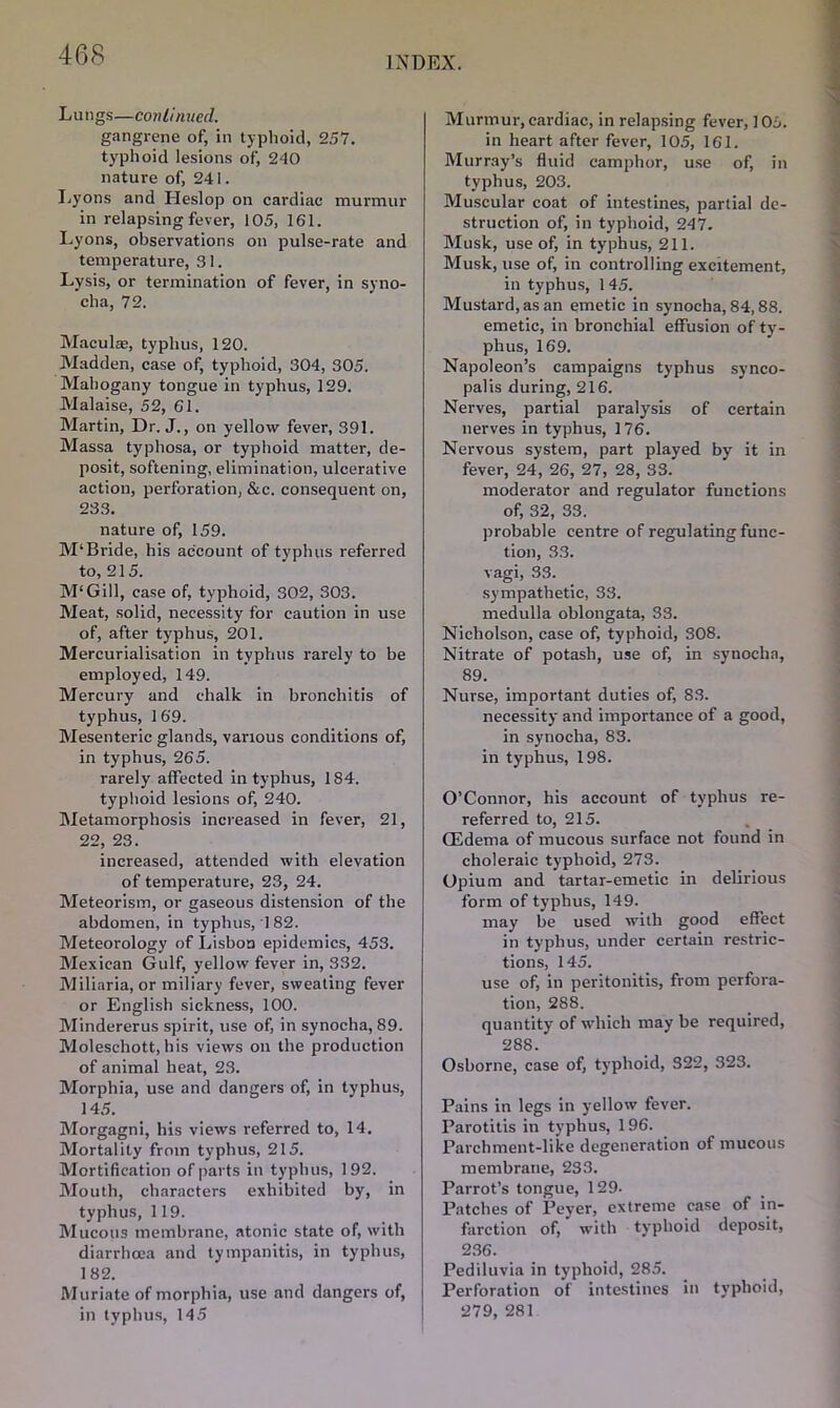 INDEX. Lungs—continued. gangrene of, in typhoid, 2.57. typhoid lesions of, 240 nature of, 241. Lyons and Heslop on cardiac murmur in relapsing fever, 105, 161. Lyons, observations on pulse-rate and temperature, 31. Lysis, or termination of fever, in syno- cha, 72. Maculae, typhus, 120. Madden, case of, typhoid, 304, 305. Mahogany tongue in typhus, 129. Malaise, 52, 61. Martin, Dr. J., on yellow fever, 391. Massa typhosa, or typhoid matter, de- posit, softening, elimination, ulcerative action, perforation, &c. consequent on, 233. nature of, 159. M‘Bride, his account of typhus referred to, 215. M'Gill, case of, typhoid, 302, 303. Meat, solid, necessity for caution in use of, after typhus, 201. Mercurialisation in typhus rarely to be employed, 149. Mercury and chalk in bronchitis of typhus, 1 69. Mesenteric glands, various conditions of, in typhus, 265. rarely affected in typhus, 184. typhoid lesions of, 240. Metamorphosis increased in fever, 21, 22, 23. increased, attended with elevation of temperature, 23, 24. Meteorism, or gaseous distension of the abdomen, in typhus, 182. Meteorology of Lisbon epidemics, 453. Mexican Gulf, yellow fever in, 332. Miliaria, or miliary fever, sweating fever or English sickness, 100. Mindererus spirit, use of, in synocha, 89. Moleschott, his views on the production of animal heat, 23. Morphia, use and dangers of, in typhus, 145. Morgagni, his views referred to, 14. Mortality from typhus, 215. Mortification of parts in typhus, 192. Mouth, characters exhibited by, in typhus, 119. Mucous membrane, atonic state of, with diarrhoea and tympanitis, in typhus, 182. Muriate of morphia, use and dangers of, in typhus, 145 Murmur,cardiac, in relapsing fever, 105. in heart after fever, 105, 161. Murray’s fluid camphor, use of, in typhus, 203. Muscular coat of intestines, partial de- struction of, in typhoid, 247. Musk, use of, in typhus, 211. Musk, use of, in controlling excitement, in typhus, 1 45. Mustard, as an emetic in synocha, 84,88. emetic, in bronchial effusion of ty- phus, 169. Napoleon’s campaigns typhus synco- pal is during, 216. Nerves, partial paralysis of certain nerves in typhus, 176. Nervous system, part played by it in fever, 24, 26, 27, 28, 33. moderator and regulator functions of, 32, 33. probable centre of regulating func- tion, 33. vagi, 33. sympathetic, 33. medulla oblongata, 33. Nicholson, case of, typhoid, 308. Nitrate of potash, use of, in synocha, 89. Nurse, important duties of, 83. necessity and importance of a good, in synocha, 83. in typhus, 198. O’Connor, his account of typhus re- referred to, 215. CEdema of mucous surface not found in choleraic typhoid, 273. Opium and tartar-emetic in delirious form of typhus, 149. may be used with good effect in typhus, under certain restric- tions, 145. use of, in peritonitis, from perfora- tion, 288. quantity of which may be required, 288. Osborne, case of, typhoid, 322, 323. Pains in legs in yellow fever. Parotitis in typhus, 196. Parchment-like degeneration of mucous membrane, 233. Parrot’s tongue, 129. Patches of Peyer, extreme case of in- farction of, with typhoid deposit, 236. Pediluvia in typhoid, 285. Perforation of intestines in typhoid, 279, 281