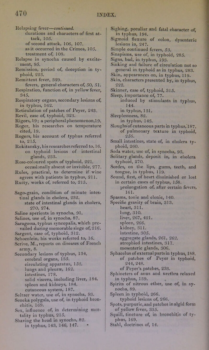 Relapsing fever—continued. durations and characters of first at- tack, 105. of second attack, 106, 107. as it occurred in the Crimea, 105. treatment of, 108. Relapse in synocha caused by excite- ment, 95. Remission, period of, deception in ty- phoid, 225. Remittent fever, 329. fevers, general characters of, 50, 51. Respiration, function of, in yellow fever, 345. Respiratory organs, secondary lesions of, in typhus, 162. Reticulation of patches of Peyer, 243. Revil, case of, typhoid, 323. Rigors, 19; a peripheral phenomenon,19. Roger, his researches on temperature cited, 19. Rogers, his account of typhus referred to, 215. Rokitansky, his researches referred to, 16. on typhoid lesions of intestinal glands, 233. Rose-coloured spots of typhoid, 221. occasionally absent or invisible. 277. Rules, practical, to determine if wine agrees with patients in typhus, 211. Rutty, works of, referred to, 215. Sago-grain, condition of minute intes- tinal glands in cholera, 232. state of intestinal glands in cholera, 270, 274. Saline aperients in synocha, 91. Salines, use of, in synocha, 87. Saragossa, typhus syncopalis, which pre- vailed during memorable siege of, 216. Sargent, case of, typhoid, 312. Schoenlein, his works referred to, 16. Scrive, M., reports on diseases of French army, 8. Secondary lesions of typhus, 134. cerebral organs, 135. circulating apparatus, 152. lungs and pleura?, 162. intestines, 178. solid viscera, including liver, 184. spleen and kidneys, 184. cutaneous system, 187. Seltzer water, use of, in synocha, 93. Seneka polygala, use of, in typhoid bron- chitis, 169. Sex, influence of, in determining mor- tality in typhus, 215. Shaving the head in synocha, 82. in typhus, 143, 146, 14 7. Sighing, peculiar and fatal character of, in typhus, 194. Sigmoid flexure of colon, dysenteric lesions in, 247. Simple continued fevers, 53. Sinapisms, use of, in typhoid, 285. Signs, bad, in typhus, 193. Sinking and failure of circulation not so general in typhoid as in typhus, 283. Skin, appearances on, in typhus, 119. Skin, characters presented by, in typhus, 222. Skinner, case of, typhoid, 315. Sleep, importance of, 77. induced by stimulants in typhus, 144. in typhus, 131. Sleeplessness, 82. in typhus, 143. Sloughs of cutaneous parts in typhus,'187. of pulmonary texture in typhoid, 256. Small intestines, state of, in cholera ty- phoid, 260. Soda water, use of, in synocha, 93. Solitary glands, deposit in, in cholera typhoid, 270. Sordes, on the lips, gums, teeth, and tongue, in typhus, 119. Sound, first, of heart diminished or lost in certain cases of typhus, 158. prolongation of, after certain fevers, 161. Spasms, tonic and clonic, 140. Specific gravity of brain, 313, heart, 311. lung, 310. liver, 267, 421. spleen, 266. kidney, 311. intestine, 305. aggregate glands, 261, 262, atrophied intestines, 317. mesenteric glands, 306. Sphacelus of external parts in typhus, 188. of patches of Peyer in typhoid, 244, 248. of Peyer’s patches, 233. Sphincters of anus and urethra relaxed in typhus, 139. Spirits of nitrous ether, use of, in sy- nocha, 89. Spleen in typhoid, 266. typhoid lesions of, 266. Spots, purpuric, and patches in algid form of yellow fever, 335. Squill, tincture of, in bronchitis of ty- phus, 169. Stahl, doctrines of, 14.