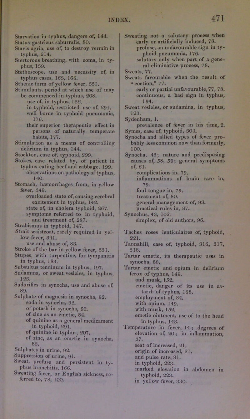 Starvation in typhus, dangers of, 144. Status gastricus saburralis, 80. Stavis agria, use of, to destroy vermin in typhus, 214. Stertorous breathing, with coma, in ty- phus, 139. Stethoscope, use and necessity of, in typhus cases, 163, 166. Sthenic form of yellow fever, 331. Stimulants, period at which use of may be commenced in typhus, 208. use of, in typhus, 132. in typhoid, restricted use of, 291. well borne in typhoid pneumonia, 176. their superior therapeutic effect, in persons of naturally temperate habits, 177. Stimulation as a means of controlling delirium in typhus, 144. Stockton, case of, typhoid, 299. Stokes, case related by, of patient in typhus eating beef and cabbage, 199. observations on pathology of typhus, 140. Stomach, haemorrhages from, in yellow fever, 349. overloaded state of, causing cerebral excitement in typhus, 142. state of, in cholera typhoid, 267. symptoms referred to in typhoid, and treatment of, 287. Strabismus in typhoid, 147. Strait waistcoat, rarely required in yel- low fever, 341. use and abuse of, 83. Stroke of the bar in yellow fever, 331. Stupes, with turpentine, for tympanitis in typhus, 183. Subsultus tendinum in typhus, 197. Sudamina, or sweat vesicles, in typhus, 123. Sudorifics in synocha, use and abuse of, 89. Sulphate of magnesia in synocha, 92. soda in synocha, 92. of potash in synocha, 92. of zinc as an emetic, 84. of quinine as a general medicament in typhoid, 291. of quinine in typhus, 207. of zinc, as an emetic in synocha, 83. Sulphates in urine, 92. Suppression of urine, 91. Sweat, profuse and persistent in ty- phus bronchitis, 166. Sweating fever, or English sickness, re- ferred to, 73, 100. Sweating not a salutary process when early or artificially induced, 78. profuse, an unfavourable sigu in ty- phoid pneumonia, 176. salutary only when part of a gene- ral eliminative process, 78. Sweats, 77. Sweats favourable when the result of “coction,” 77. early or partial unfavourable, 77, 78. continuous, a bad sign in typhus, 194. Sweat vesicles, or sudamina, in typhus, 123. Sydenham, 1. prevalence of fever in his time, 2. Symes, case of, typhoid, 304. Synocha and allied types of fever pro- bably less common now than formerly, 100.’ Synocha, 43; nature and predisposing causes of, 58, 59; general symptoms of, 61. complications in, 79. inflammations of brain rare in, 79. foul tongue in, 79. treatment of, 80. general management of, 93. practical rules in, 87. Synochus, 43, 102. simplex, of old authors, 96. Taches roses lenticulaires of, typhoid, 221. Tannahill, case of, typhoid, 316, 317, 318. Tartar emetic, its therapeutic uses in synocha, 88. Tartar emetic and opium in delirium ferox of typhus, 149. and musk, 152. emetic, danger of its use in ca- tarrh of typhus, 168. employment of, 84. with opium, 149. with musk, 152. emetic ointment, use of to the head in typhus, 143. Temperature in fever, 14 ; degrees of elevation of, 20; in inflammation, 37. seat of increased, 21. origin of increased, 21. and pulse rate, 31. in typhoid, 223. marked elevation in abdomen in typhoid, 223. in yellow fever, 330.