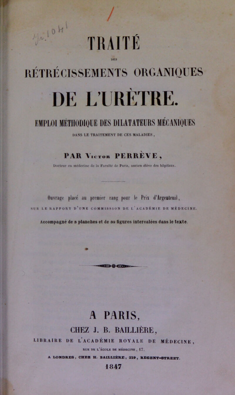 J ) A' i U / TRAITÉ RÉTRÉCISSEMENTS ORGANIQUES DE L’URÈTRE. KMPLOIMÉTHODIQUE DES DILATATEURS MÉCANIQUES DANS LE TRAITEMENT DE CES MALADIES , PAR Victor PERREVE, Diicleur en médecine de la Facilite de Pan», ancien «lève des h&pitaua. Ouvrage placé au premier rang pour le l'rix d'Argenteiui, Sllll LE «APPORT o't'NE COMMISSION DF. I.'ACADÉMIE DE MÉDECINE. Accompagné de a planches et de sa figures intercalées dans le texte A PARIS, CHEZ J. B. BAILLIÈRE, libraire de l’académie royale de médecine, rue mt l’École de médecine, 17. A LONDRES , CRUE R. BAILLIÈRE, 319, RE6EKT-STREET 1847