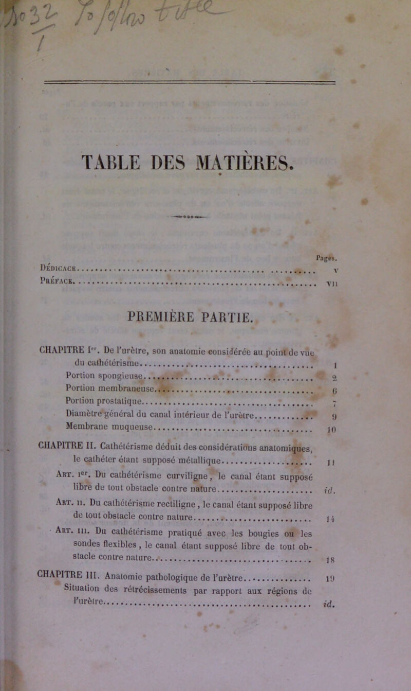 TABLE DES MATIÈRES. P Pages. Dedicack V Préface vn PREMIÈRE PARTIE. • *** CHAPITRE I. De l’urètre, son anatomie considérée au point de vue du cathétérisme I Portion spongieuse 2 Portion membraneuse (j Portion prostatique * - Diamètre général du canal intérieur de l’urètre * <) Membrane muqueuse jO CHAPITRE II. Cathétérisme déduit des considérations anatomiques, le cathéter étant supposé métallique Il Art. Du cathétérisme curviligne ] le canal étant supposé libre de tout obstacle contre nature j(/. Art. 11. Du cathétérisme rectiligne , le canal étant supposé libre de tout obstacle contre nature j.j Art. iu. Du cathétérisme pratiqué avec les bougies ou les sondes flexibles , le canal étant supposé libre de tout ob- stacle contre nature 1K CHAPITRE III. Anatomie pathologique de l’urètre l'j Situation des rétrécissements par rapport aux régions de l’urètre id.