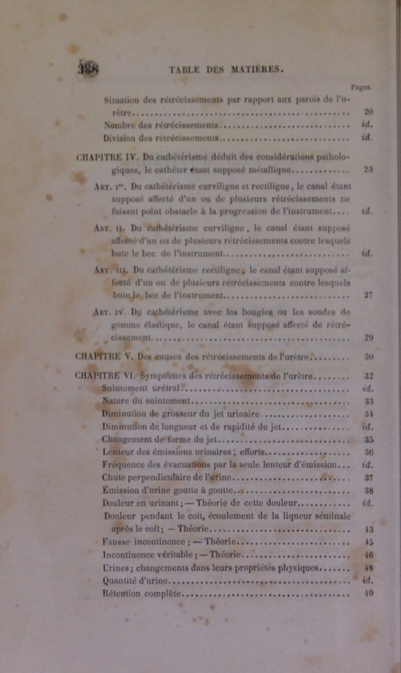 ‘Ilv fê^m. Situation Je* rétrécissement* pur rap|>orl aus paroi* de l'u- rètre 30 Nombre Jet rétrécissements id. Division Je* rétrécissements i d. CHAPITRE IV. Durath< téritnic Jé»!uit Je* considération* patholo- giques, le cathélrr tuai *up|»o»é métallique 34 Arr. i. Du cathétérisme curviligne et rectiligne, le canal étant supposé affecté d'un ou Je plutieur* rétrécissement* ne faisant point obstacle à la progression Je l'instrument.... id Ait. t|. Du éalliétcritmo curviligne . la canal étant *up|ko*é «tîeWe d’un ou de plusieurs rétrécissement* contre lesquels bute le bec de rinsiruinenl id. A*T.*tt|. Du cailiétérisine rectiligne, le canal étant supposé al* feeté d’un ou de plusieurs rétrécissements contre lesquel* butej», bec Je l'inslrutnenl. 37 A*t. iv. Du ayhAtéri*mc avec le* liougie* mi le* sonde* de gomme élastique, le canal étant luppysé affecté Je réîré- % # ciftMinent 311 CHAmRE V. De* cause* de* rétrécissement* de Purètro * .Kl chapitre VI. S> mptAines d<-s rétrécit .emeutede l'urètre 33 Suintement urélral? id. |iaiure du suintemont M........ 33 Diminution de grosseur du jet urinaire 34 Diminution de longueur et de rapidité du jet id. Cliaitgemem de forme du jet 31» Lenteur de» émissions urinaires ; effort* . Kl Fréquence des évacuations par la seule lenteur d’émission... id. Chute perpendiculaire de l’urine 37 Emission d'urine goutte k goutte..s 38 Douleur en urinant ; — Théorie de cette douleur id. Douleur pendant le coït, écoulement de la liqueur séminale après le colt ; — Théorie 43 Fausse incontinence ; — Théorie tS Incontinence véritable { — Théorie.. 46 l'rines ; changements dans leurs propriétés physiques 48 Quantité d’urine id. Rétention complète 16 • s'* «