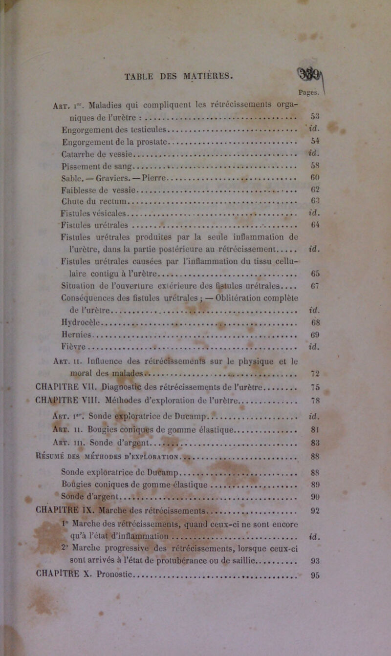 Pages. ' Art. i. Maladies qui compliquent les rétrécissements orga- niques de l’urètre : 53 Engorgement des testicules id. Engorgement de la prostate 54 Catarrhe de vessie id. Pissement de sang 58 Sable. — Graviers. — Pierre 60 Faiblesse de vessie 62 Chute du rectum 63 Fistules vésicales td. Fistules urétrales \ • 64 Fistules urétrales produites par la seule inflammation de l’urètre, dans la partie postérieure au rétrécissement id. Fistules urétrales causées par l’inflammation du tissu cellu- laire contigu à l’urètre 65 Situation de l’ouverture extérieure des fistules urétrales 67 Conséquences des fistules urétrales j—Oblitération complète de l’urètre id. Hydrocèle 68 Hernies 6!) Fièvre . id. Art. n. Influence des rétrécissements sur le physique et le moral des malades 72 - CHAPITRE VU. Diagnostic des rétrécissements de l’urètre 75 CHAPITRE VIII. Méthodes d’exploration de l’urètre 78 Art. Ier. Sonde exploratrice de Ducamp. / id. Art. n. Bougies coniques de gomme élastique 81 Art. in. Sonde d’argent 83 Résumé des méthodes d’exploration 88 Sonde exploratrice de Ducamp 88 Bougies coniques de gomme élastique 89 Sonde d’argent 90 CHAPITRE IX. Marche des rétrécissements 92 Marche des rétrécissements, quand ceux-ci ne sont encore qu’à l’état d’inflammation id. 2 Marche progressive des rétrécissements, lorsque ceux-ci sont arrivés à l’état de protubérance ou de saillie 93 CHAPITRE X. Pronostic 95