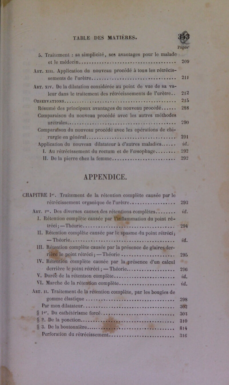 r TABLE DES MATIÈRES. Pages* 5. Traitement : sa simplicité, ses avantages pour le malade et le médecin 209 Art. xiu. Application du nouveau procédé à tous les rétrécis- sements de l’urètre 211 Art. xiv. De la dilatation considérée au point de vue de sa va- leur dans le traitement des rétrécissements de l’urètre.. 212 Observations 215 Résumé des principaux avantages du nouveau procédé 288 Comparaison du nouveau procédé avec les autres méthodes urétrales 290 Comparaison du nouveau procédé avec les opérations de chi- rurgie en général 291 Application du nouveau dilatateur à d’autres maladies id. I. Au rétrécissement du rectum et de l’oesophage 292 II. De la pierre chez la femme 292 APPENDICE. H • ■ CHAPITRE I*r. Traitement de la rétention complète causée par le rétrécissement organique de l’urètre 293 Art. i. Des diverses causes des rétentions complètes id. I. Rétention complète causée par l'inflammation du point ré- tréci;—Théorie 294 II. Rétention complète causée par le spasme du point rétréci; — Théorie id. III. Rétention complète causée par la présence de glaires der- rière le point rétréci ; —Théorie 295 IV. Rétention complète causée par la présence d’un calcul derrière le point rétréci ; — Théorie 290 V. Durée de la rétention complète id. VI. Marche de la rétention complète id. Art. ii. Traitement de la rétention complète, par les bougies de gomme élastique 298 Par mon dilatateur 302 § 1er. Du cathétérisme forcé .303 § 2. De la ponction 310 §3. De la boutonnière 814 Perforation du rétrécissement. 310