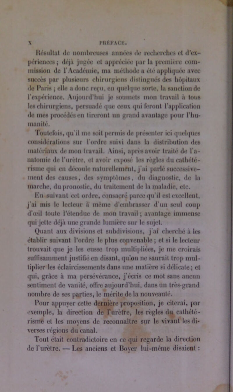 Résultat de nombreuH-s aimées de recherches et d'ex- périences ; déjà jugée et appréciée par la première con»- mission de l' Académie, ma méthode a été appliquée avec succès par plusieurs chirurgien* distingues des hôpitaux de Paris ; elle a donc reçu, eu quelque sorte, la sanction de l'expérience. Aujourd’hui je soumets mon travail à tous les chirurgiens, |»eraiadé «pie ceux qui feront l’application de mes procédés en tireront un grand avantage pour l'hu- manité. Toutefois, qu'il me soit )»emiis «le présenter ici quelques considérations sur l'ordre sui\i dans la distribution des matériaux de mon travail. Ainsi, après avoir traité de l'a- natomie de l'urètre, et avoir exposé les règles du cathété- risme qui en découle naturellement, j ai parlé successive- ment des causes, des symptômes, du diagnostic, do In marche, du pronostic, du traitement de la maladie, etc. En suivant cet ordre, consacré parce qu'il est excellent, j’ai mis le lecteur à même d'embrasser d’un seul coup d'œil toute l'étendue de mon travail ; avantage immense qui jette déjà une grande lumière sur le sujet. Quant aux divisions ci subdivisions, j ai cherché à les établir suivant l’ordre le plus convenable ; cl si le lecteur trouvait que je les eusse trop multipliées, je me croirais suffisamment justifié en disant, qu’on ne saurait trop mul- tiplier les éclaircissements dans une matière si délicate; et qui, grâce à ma persévérance, j’écris ce mot sans aucun sentiment de vanité, offre aujourd’hui, dans un très-grand nombre de ses parties, le mérite de la nouveauté. Pour appuyer cette dernière proposition, je citerai, par exemple, la direction de l'urètre, les règles du cathété- risme et les moyens de reconnaître sur le vivant les di- verses régions du canal. Tout était contradictoire en ce qui regarde la direction de l'urètre. — Les anciens et Rover lui-même disaient :