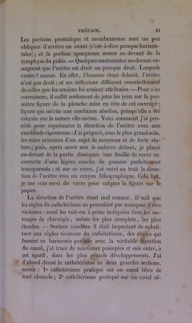 Les portions prostatique et membraneuse sont un peu obliques d’arrière en avant (c’est-à-dire presque horizon- tales) ; et la portion spongieuse monte au-devant de la symphyse du pubis. — Quelques anatomistes modernes en- seignent que l’urètre est droit ou presque droit. Lesquels croire? aucun. En effet, l’homme étant debout, l’urètre n’est pas droit ; et ses inflexions diffèrent essentiellement de celles que les anciens lui avaient attribuées. — Pour s’en convaincre, il suffit seulement de jeter les yeux sur la pre- mière figure de la planche mise en tète de cet ouvrage ; figure qui mérite une confiance absolue, puisqu’elle a été calquée sur la nature elle-même. Voici comment j’ai pro- cédé pour représenter la direction de l’urètre avec une exactitude rigoureuse : J’ai préparé, avec le plus grand soin, les voies urinaires d’un sujet de moyenne et de forte sta- ture; puis, après avoir mis Je cadavre debout, je plaçai au-devant de la partie disséquée une feuille de verre re- couverte d’une légère couche de gomme parfaitement transparente ; et sur ce verre, j’ai suivi au trait la direc- tion de l’urètre avec un crayon lithographique. Cela fait, je me suis servi du verre pour calquer la figure sur le papier. La direction de l’urètre étant mal connue, il suit que les règles du cathétérisme ne pouvaient pas manquer d’être vicieuses : aussi les voit-on à peine indiquées dans les ou- vrages de chirurgie, même les plus complets, les plus étendus.—Sentant combien il était important de substi- tuer aux règles vicieuses du cathétérisme, des règles qui fussent en harmonie parfaite avec la véritable direction du canal, j’ai tracé de nouveaux préceptes et suis entré, à cet égard , dans les plus grands développements. J’ai d’abord divisé le cathétérisme en deux grandes sections, savoir : 1° cathétérisme pratiqué sur un canal libre de tout obstacle ; 2° cathétérisme pratiqué sur un canal af-