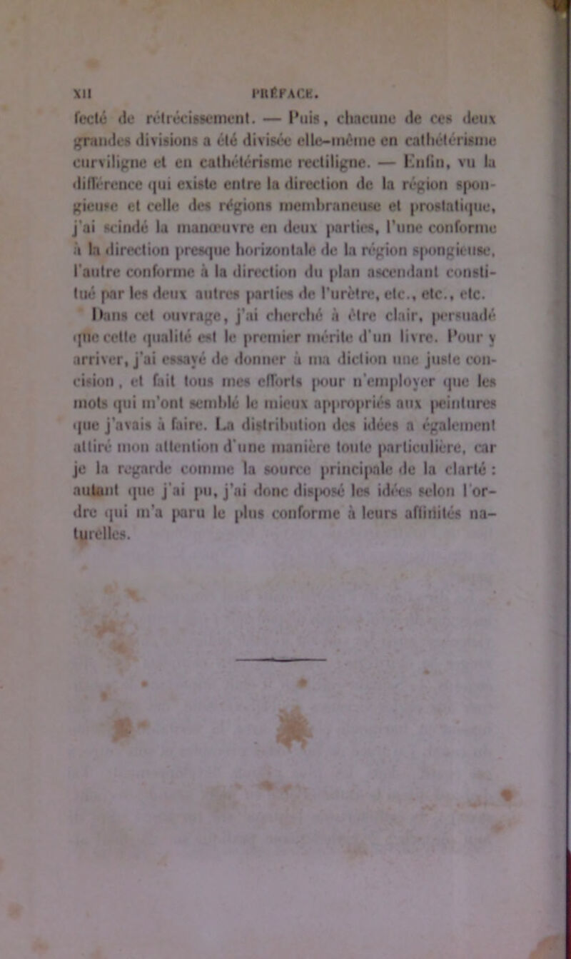 fccté de rétrécissement. — Puis, chacune de ces deux grandes divisions a été divisée elle-même en cathétérisme curviligne et en cathétérisme rectiligne. — Knfin, vu la diiïéreoce qui existe entre la direction de la région spon- gieuse et celle des régions membraneuse et prostatique, j’ai scindé la manœuvre en deux parties, l'une conforme à la direction presque horizontale «le la région spongieuse, l'autre conforme à la direction du plan ascendant consti- tué par les deux autres parties «te l’urètre*, etc., etc., «*tc. Dans cet ouvrage, j’ai cherché à élr<* clair, persuadé que celle qualité est le premier mérite d'un livre. Pour y arriver, j'ai essayé «le donner à ma diction mie juste con- cision , et fait tous mes efforts jx»ur n'employer «pie les mois «pii m’onl semblé le mieux appropriés aux peintures «pie j'avais à faire. I*n distribution «les idée» a également attiré mou attention d’une manière toute particulière, car je la regarde comme la source principale «le la clarté : autant «pie j’ai pu, j’ai donc <lis|«osé les idées selon Tor- dre «pii m'a paru le plus conforme à leurs affiiîité» na- turelles. P*