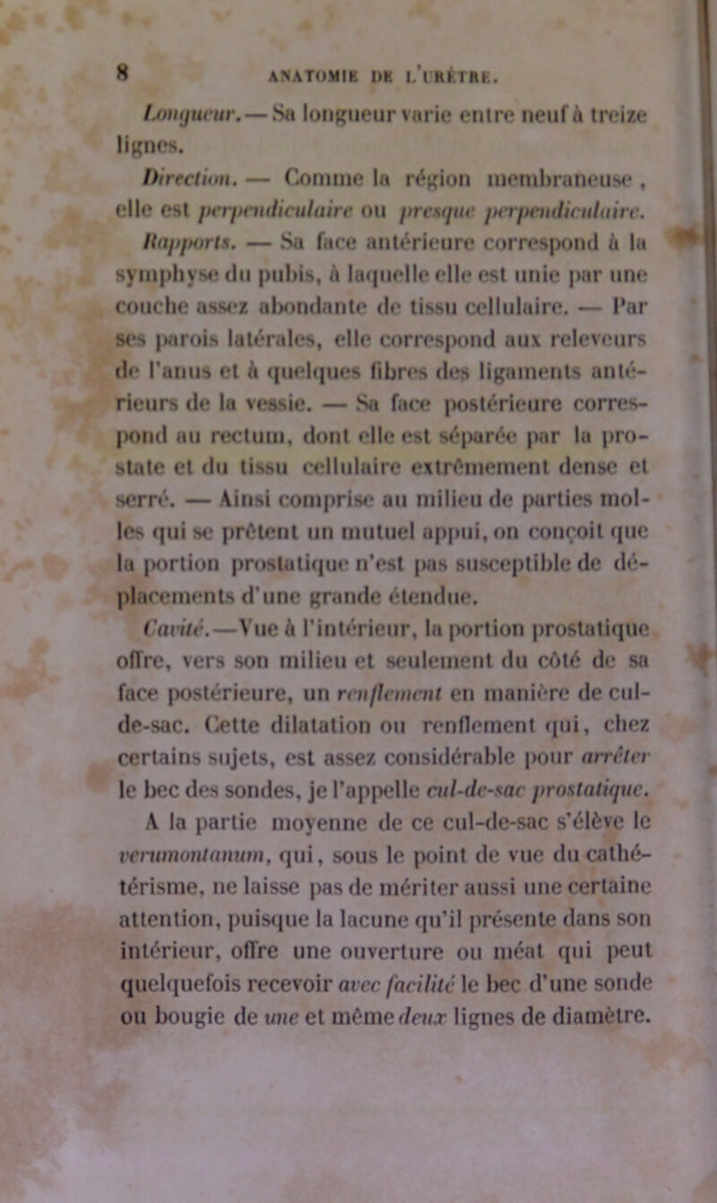 longueur.—Sa longueur varie entre neuf à treize lignes. Direction. — Comme la région membraneuse , elle est perpendiculaire ou premjuc perpendiculaire. Hapports. — Sa face antérieure correspond à la symphyse du pubis, h laquelle elle est unie par une couche assez abondante de tissu cellulaire. — Par ses parois latérales, elle correspond aux releveurs de l'anus et à quelques libres des ligaments anté- rieurs de la vessie. — Sa face intérieure corres- pond au rectum, dont elle est séparée par la pro- state cl du tissu cellulaire extrêmement dense et serré. — Ainsi comprise au milieu de purties mol- les qui se prêtent un mutuel appui, on conçoit que la |K>rtion prostatique n’est pas susceptible de dé- placements d'une grande étendue. Cavité.—Vue à l’intérieur, la portion prostatique offre, vers son milieu et seulement du côté de sa face postérieure, un renflement en manière de cul- de-sac. Cette dilatation ou renflement qui, chez certains sujets, est assez considérable pour arrêter le bec des sondes, je l'appelle cul-de-sac prostatique. A la partie moyenne de ce cul-de-sac s’élève le verwnoiitanum, qui, sous le point de vue du cathé- térisme, ne laisse pas de mériter aussi une certaine attention, puisque la lacune qu’il présente dans son intérieur, offre une ouverture ou méat qui peut quelquefois recevoir avec facilite le bec d’une sonde ou bougie de une et même deux lignes de diamètre.