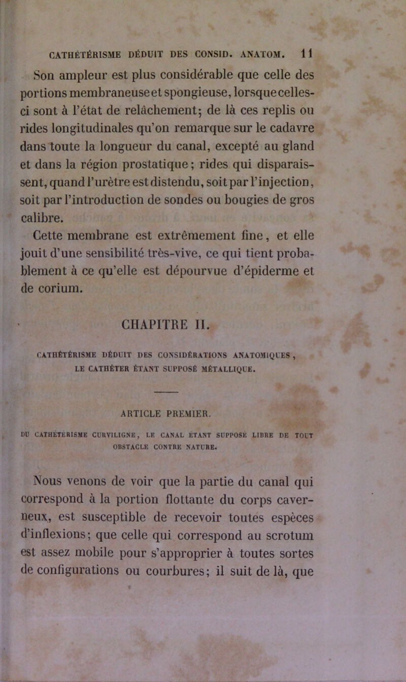 Son ampleur est plus considérable que celle des portions membraneuseet spongieuse, lorsque celles- ci sont à l’état de relâchement; de là ces replis ou rides longitudinales qu’on remarque sur le cadavre dans toute la longueur du canal, excepté au gland et dans la région prostatique ; rides qui disparais- sent, quand l’urètre est distendu, soit par l’injection, soit par l’introduction de sondes ou bougies de gros calibre. Cette membrane est extrêmement fine, et elle jouit d’une sensibilité très-vive, ce qui tient proba- blement à ce qu’elle est dépourvue d’épiderme et de corium. CHAPITRE II. CATHÉTÉRISME DÉDUIT DES CONSIDÉRATIONS ANATOMIQUES , LE CATHÉTER ÉTANT SUPPOSÉ MÉTALLIQUE. ARTICLE PREMIER. DU CATHETERISME CURVILIGNE, LE CANAL ETANT SUPPOSE LIBRE DE TOUT OBSTACLE CONTRE NATURE. Nous venons de voir que la partie du canal qui correspond à la portion flottante du corps caver- neux, est susceptible de recevoir toutes espèces d’inflexions; que celle qui correspond au scrotum est assez mobile pour s’approprier à toutes sortes de configurations ou courbures ; il suit de là, que