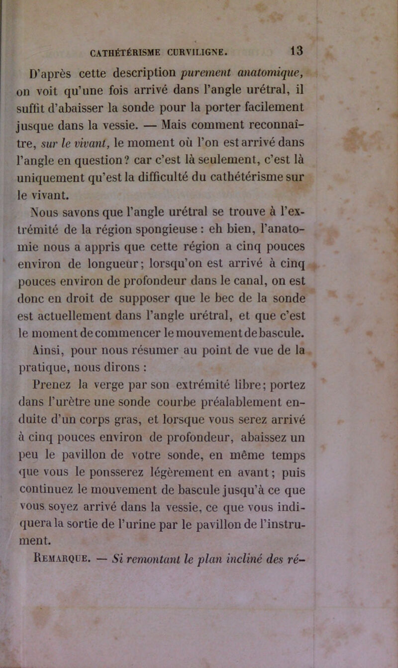 D’après cette description purement anatomique, on voit qu’une fois arrivé dans l’angle urétral, il suffit d’abaisser la sonde pour la porter facilement jusque dans la vessie. — Mais comment reconnaî- tre, sur le vivant, le moment où l’on est arrivé dans l’angle en question? car c’est là seulement, c’est là uniquement qu’est la difficulté du cathétérisme sur le vivant. Nous savons que l’angle urétral se trouve à l’ex- trémité de la région spongieuse : eh bien, l’anato- mie nous a appris que cette région a cinq pouces environ de longueur; lorsqu’on est arrivé à cinq pouces environ de profondeur dans le canal, on est donc en droit de supposer que le bec de la sonde est actuellement dans l’angle urétral, et que c’est le moment de commencer le mouvement de bascule. Ainsi, pour nous résumer au point de vue de la pratique, nous dirons : Prenez la verge par son extrémité libre; portez dans l’urètre une sonde courbe préalablement en- duite d’un corps gras, et lorsque vous serez arrivé à cinq pouces environ de profondeur, abaissez un peu le pavillon de votre sonde, en même temps que vous le pousserez légèrement en avant ; puis continuez le mouvement de bascule jusqu’à ce que vous soyez arrivé dans la vessie, ce que vous indi- quera la sortie de l’urine par le pavillon de l’instru- ment. Remarque. — Si remontant le plan incliné des ré-