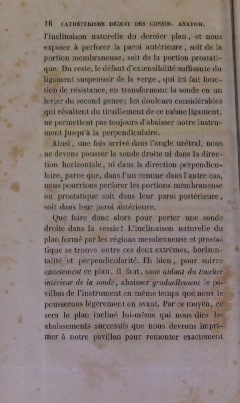 l’inclinaison naturelle du dernier plan, et nous exposer à perforer lu paroi antérieure, soit de lu portion membraneuse, soit de lu portion prostati- que. Du reste, le défunt d’extensibilité suffisante du ligament suspensoir de lu verge , qui ici fuit fonc- tion de résistance, en transformant la sonde en un levier du second genre; les douleurs considérables ipii résultent du tiraillement de ce même ligament, ne permettent |mis toujours d’abaisser notre instru- ment jusqu’à lu perpendiculaire. Ainsi, une fois arrivé dans l’angle urétral, nous ne devons pousser la sonde droite ni dans lu direc- tion horizontale, ni dans la direction perpendicu- laire, parce que, dans l’un comme dans l’autre eus, m nous jKuirrions perforer les portions membraneuse ou prostatique soit dans leur paroi postérieure, soit dans leur paroi antérieure. Que faire donc alors pour }>orter une sonde droite dans lu vessie? L’inclinaison naturelle du plan formé par les régions membraneuse et prosta- tique se trouve entre ces deux extrêmes, horizon- talité et |>erpendicularité. Eh bien, pour suivre exactement ce plan, il faut, nous aidant du loucher intérieur de la sonde, abaisser graduellement le pa- villon de l’instrument en même temps que nous le pousserons légèrement en avant. Par ce moyen, ce sera le plan incliné lui-même qui nous dira les abaissements successifs (juc nous devrons impri- mer à notre pavillon pour remonter exactement