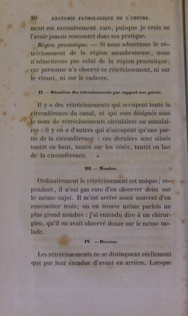 ment est excessivement rare, puisque je crois ne Lavoir jamais rencontré dans ma pratique. Héijimi jtrosUiiûjut. — Si nous admettons le ré- trécissement de lu région membraneuse, nous n'admettrons pas celui de la région prostatique ; car personne n’a observé ce rétrécissement, ni sur le vivant, ni sur le cadavre. II. — Situation dr* rrt rrci».rnir nt • par rapport au» paroi*, il y a des rétrécissements qui occupent toute la circonférence du canal, et qui sont désignés sous !«• nom de rétrécissements circulaires ou annulai* res : il y en a d’autres qui n’occupent qu’une par- tie de la circonférence : ces derniers sont situés tantôt en haut, tantôt sur les côtés, tantôt en bas de la circonférence. • III. — Nombre Ordinairement le rétrécissement est unique; ce- pendant, il n’est pas rare d’en observer deux sur le même sujet. Il m’est arrivé assez souvent d’en rencontrer trois; on en trouve même parfois un plus grand nombre : j’ai entendu dire à un chirur- gien, qu’il en avait observé douze sur le même ma- lade. IV. — Division. Les rétrécissements ne se distinguent réellement que par leur étendue d’avant en arrière. Lorsque