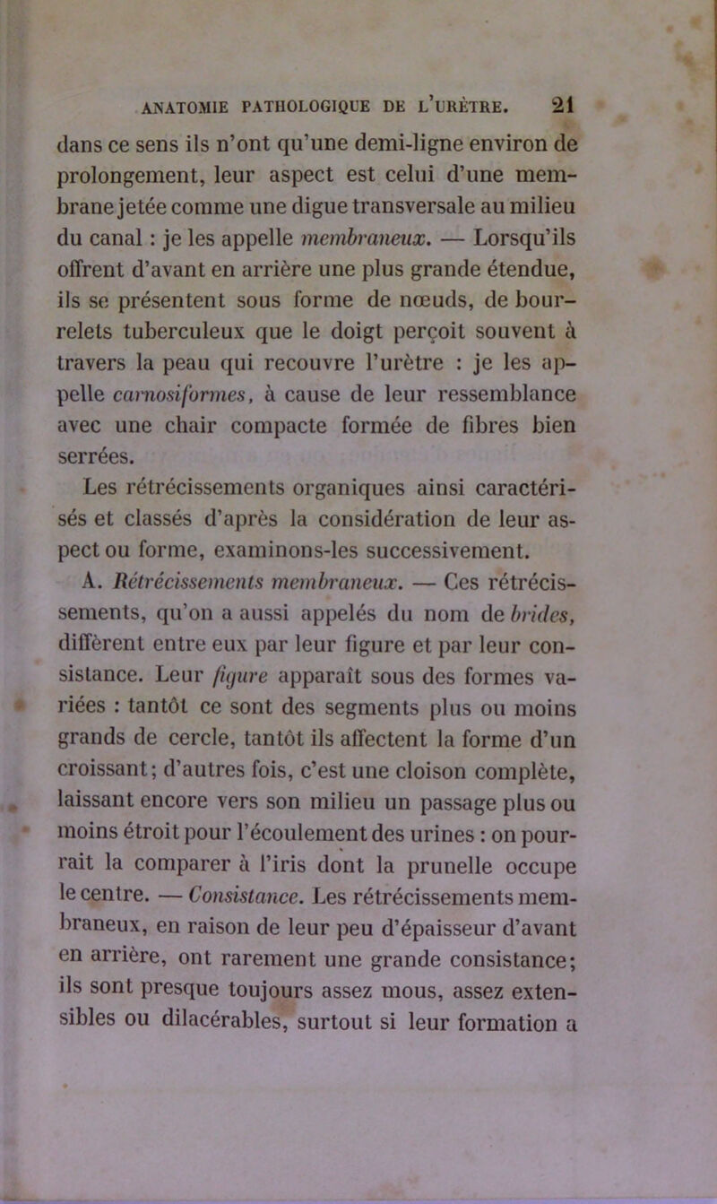 dans ce sens ils n’ont qu’une demi-ligne environ de prolongement, leur aspect est celui d’une mem- brane jetée comme une digue transversale au milieu du canal : je les appelle membraneux. — Lorsqu’ils offrent d’avant en arrière une plus grande étendue, ils se présentent sous forme de nœuds, de bour- relets tuberculeux que le doigt perçoit souvent à travers la peau qui recouvre l’urètre : je les ap- pelle camosiformes, à cause de leur ressemblance avec une chair compacte formée de fibres bien serrées. Les rétrécissements organiques ainsi caractéri- sés et classés d’après la considération de leur as- pect ou forme, examinons-les successivement. A. Rétrécissements membraneux. — Ces rétrécis- sements, qu’on a aussi appelés du nom de brides, diffèrent entre eux par leur figure et par leur con- sistance. Leur figure apparaît sous des formes va- riées : tantôt ce sont des segments plus ou moins grands de cercle, tantôt ils affectent la forme d’un croissant; d’autres fois, c’est une cloison complète, laissant encore vers son milieu un passage plus ou moins étroit pour l’écoulement des urines : on pour- rait la comparer à l’iris dont la prunelle occupe le centre. — Consistance. Les rétrécissements mem- braneux, en raison de leur peu d’épaisseur d’avant en arrière, ont rarement une grande consistance; ils sont presque toujours assez mous, assez exten- sibles ou dilacérables, surtout si leur formation a