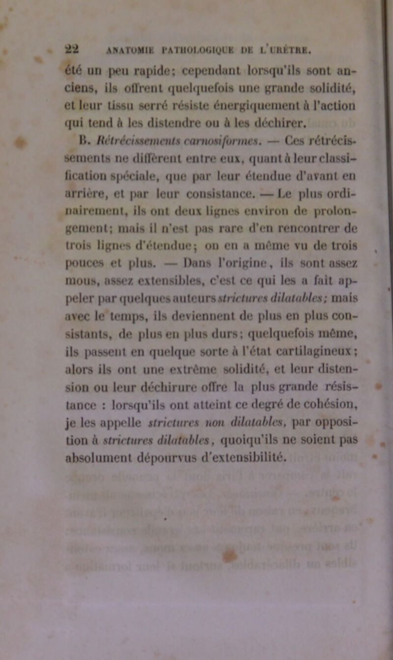 été un peu rapide; cependant lorsqu’ils sont an- ciens, ils offrent quelquefois une grande solidité, et leur tissu serré résiste énergiquement à l’action qui tend à les distendre ou à les déchirer. B. Rétrécissements carnosi formes. — Ces rétrécis- sements ne diffèrent entre eux, quant k leur classi- fication spéciale, que par leur étendue d’avant en arrière, et par leur consistance. — Le plus ordi- nairement, ils ont deux lignes environ de prolon- gement; mais il n’est pas rare d’en rencontrer de trois lignes d’étendue; on en a même vu de trois pouces et plus. — Dans l’origine, ils sont assez mous, assez extensibles, c’est ce qui les a fait ap- peler par quelques auteursstricturcs dilatables; mais avec le temps, ils deviennent de plus en plus con- sistants, de plus en plus durs; quelquefois même, ils |H»sscnt en quelque sorte à l’état cartilagineux; alors ils ont une extrême solidité, et leur disten- sion ou leur déchirure offre la plus grande résis- tance ; lorsqu’ils ont atteint ce degré de cohésion, je les apjM'Ile stricturcs non dilatables, par opposi- tion à stricturcs dilatables, quoiqu’ils ne soient pas absolument dépourvus d’extensibilité.