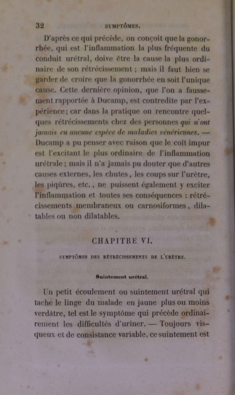 D’après ce qui précède, ou conçoit que la gonor- rhée, qui est l'inflammation la plus fréquente du conduit urétral, doive être la cause la plus ordi- naire de son rétrécissement ; mais il faut bien se garder de croire que la gonorrhée en soit l'unique cause. Cette dernière opinion, que l’on a fausse- ment rapportée à Ducanip, est contredite par l’ex- périence; car dans la pratique ou rencontre quel- ques rétrécissements chez îles personnes qui nom jamais ru aucune espèce de maladies vénériennes, — Ducamp a pu penser avec raison que le coït impur est l'excitant le plus ordinaire de l’inflammation urétralo ; mais il n'a jamais pu douter que d’autres causes externes, les chutes, les coups sur l'urètre, les piqûres, etc., ne puissent également y exciter l’inflammation et toutes ses conséquences : rétré- cissements membraneux ou carnosiformes, dila- tables ou non dilatables. CHAPITRE VI. &YXPTÔMK9 l>ltS HÊTRÊClMtFMFSTS I)K L'CKlTftK. Huintrmrnt urrtral. I n |>etit écoulement ou suintement urétral qui taché le linge du malade en jaune plus ou moins verdâtre, tel est le symptôme qui précède ordinai- rement les difficultés d’uriner. — Toujours vis- queux et de consistance variable, ce suintement est