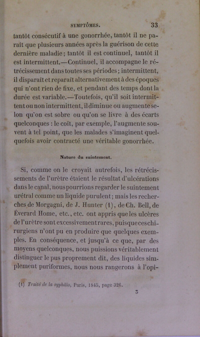 tantôt consécutif à une gonorrhée, tantôt il ne pa- raît que plusieurs années après la guérison de cette dernière maladie; tantôt il est continuel, tantôt il est intermittent.—Continuel, il accompagne le ré- trécissement dans toutes ses périodes; intermittent, il disparaît et reparaît alternativement à des époques qui n’ont rien de fixe, et pendant des temps dont la durée est variable.—Toutefois, qu’il soit intermit- tent ou non intermittent, il diminue ou augmente se- lon qu’on est sobre ou qu’on se livre à des écarts quelconques : le coït, par exemple, l’augmente sou- vent à tel point, que les malades s’imaginent quel- quefois avoir contracté une véritable gonorrhée. Nature du suintement. Si, comme on le croyait autrefois, les rétrécis- sements de l’urètre étaient le résultat d’ulcérations dans le canal, nouspourrions regarder le suintement urétral comme un liquide purulent ; mais les recher- ches de Morgagni, de J. Hunter (1), de Ch. Bell, de Éverard Ilome, etc., etc. ont appris que les ulcères de l’urètre sont excessivement rares, puisque ces chi- rurgiens n’ont pu en produire que quelques exem- ples. En conséquence, et jusqu’à ce que, par des moyens quelconques, nous puissions véritablement distinguer le pus proprement dit, des liquides sim- plement puriformes, nous nous rangerons à l’opi- (l) Traité de la syphilis, Paris, lSiu, page 32C.