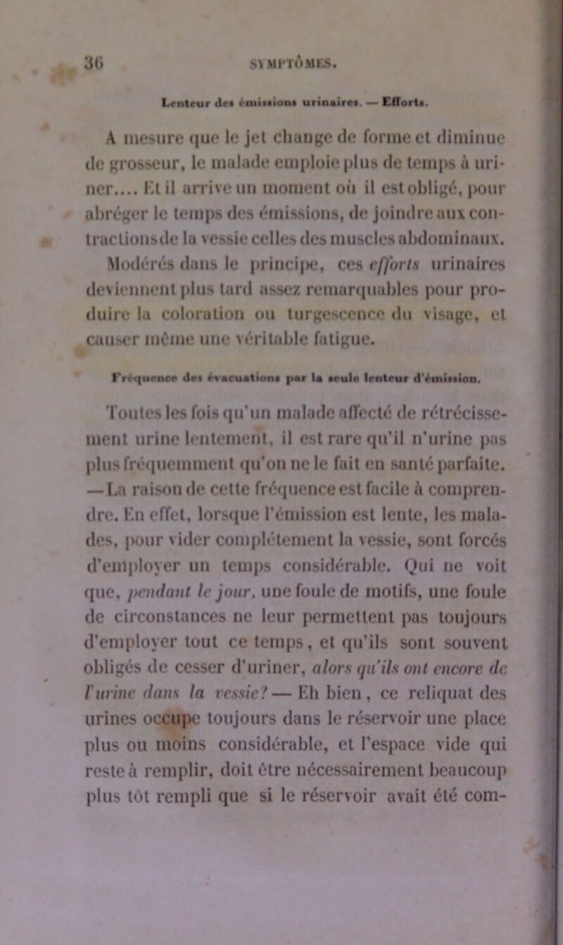 Lenteur de» èmiiiiont urinaire, — Effort». A mesure que le jet change de forme et diminue de grosseur, le malade emploie plus de temps a uri- ner.... Kl il arrive un moment où il est obligé, pour abréger le temps des émissions, de joindre aux con- t raclions de la vessie celles des muscles abdominaux. Modérés dans le princi|>e, ces efforts urinaires deviennent plus tard assez remarquables pour pro- duire la coloration ou turgescence du visage, et causer même une véritable fatigue. rrtquoncr de» évacuation» par la »eulo lenteur d’émiition. Toutes les fois qu’un malade affecté de rétrécisse- ment urine lentement, il est rare qu’il n’urine pas plus fréquemment qu'on ne le fait en santé parfaite. —La raison de cette fréquence est fiicile A compren- dre. Kn effet, lorsque l’émission est lente, les mala- des, pour vider complètement la vessie, sont forcés d’employer un temps considérable. Qui ne voit que, pendant le jour, une foule de motifs, une foule de circonstances ne leur permettent pas toujours d’employer tout ce temps, et qu'ils sont souvent obligés de cesser d’uriner, alors qu'ils ont encore de Vurine dans la vessie?—Eli bien, ce reliquat des urines occupe toujours dans le réservoir une place plus ou moins considérable, et l’espace vide qui reste à remplir, doit être nécessairement beaucoup plus tôt rempli que si le réservoir avait été com-