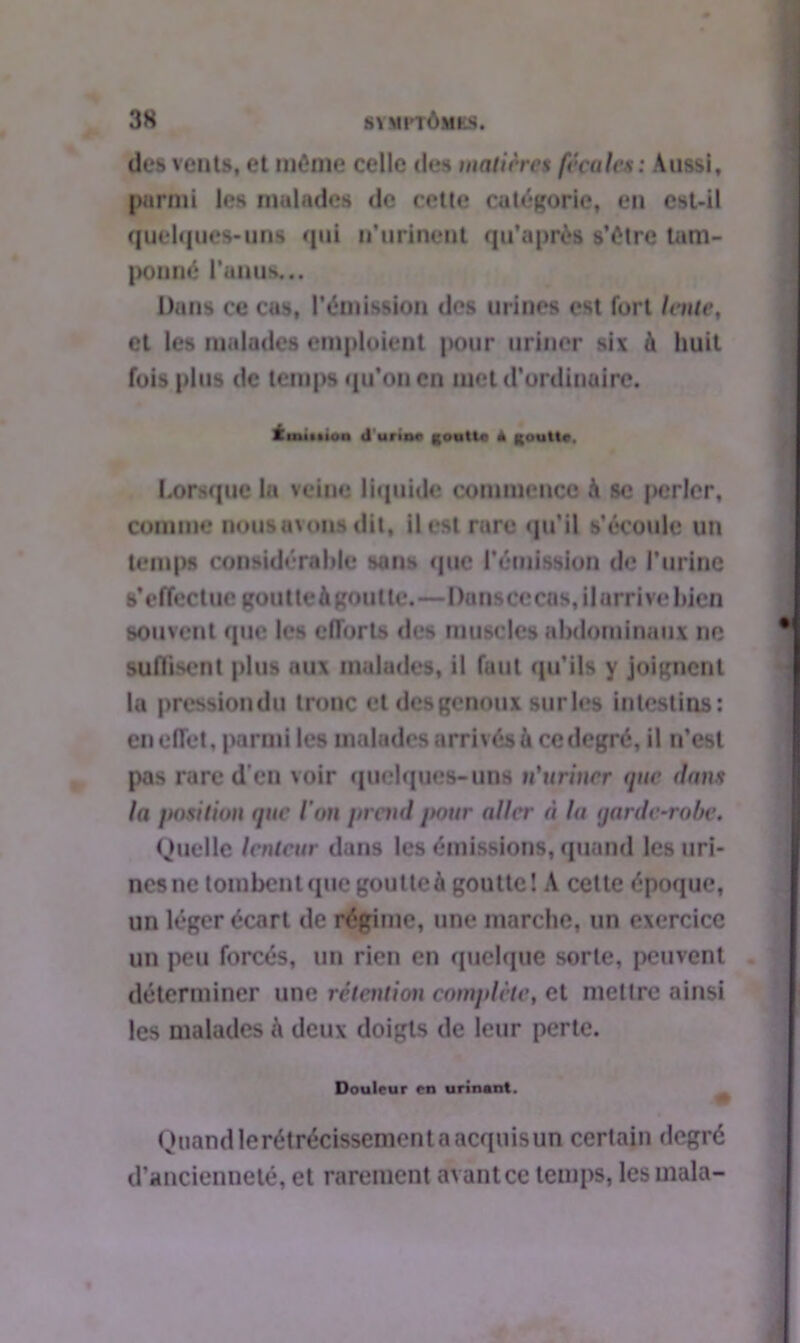 des vents, et même celle des matières fécules: Aussi, parmi les malades de cette catégorie, en est-il quelques-uns qui n’urinent qu’a près s’être tam- ponné l’anus... Dans ce cas, l’émission des urines est fort lente, et les malades emploient pour uriner six à huit fois plus de temps qu’on en met d’ordinaire. tiniiiion Junnr goutte A goutte, Lorsque la veine liquide commence à se perler, comme nous avons dit, il est rare qu’il s’écoule un temps considérable sons que l’émission de l’urine s’effectue goutte à goutte.—Donscccns, il arrive bien souvent que les efforts des muscles abdominaux ne suffisent plus aux malades, il faut qu’ils y joignent lu pressiondu tronc et des genoux sur les intestins: en effet, parmi les malades arrivés à ce degré, il n’est pas rare d'en voir quelques-uns n'uriner que dans la position que ion jtrend pour aller à la garde-robe. Quelle lenteur dans les émissions, quand les uri- nes ne tombent que goutte à goutte! A cette époque, un léger écart de régime, une marche, un exercice un peu forcés, un rien en quelque sorte, peuvent déterminer une rétention complète, et mettre ainsi les malades h deux doigts de leur perte. Douleur en urinant. Quand lerétrécissement a acquis un certain degré d’ancienneté, et rarement avant ce temps, les inala-