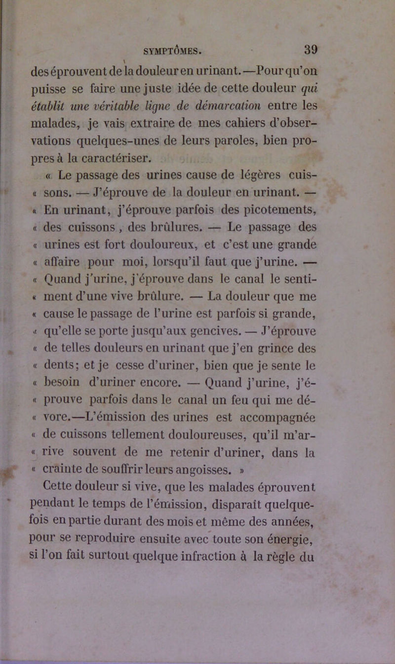 des éprouvent de la douleur en urinant. —Pour qu’on puisse se faire une juste idée de cette douleur qui établit une véritable ligne de démarcation entre les malades, je vais extraire de mes cahiers d’obser- vations quelques-unes de leurs paroles, bien pro- pres à la caractériser. « Le passage des urines cause de légères cuis- « sons. — J’éprouve de la douleur en urinant. — « En urinant, j’éprouve parfois des picotements, « des cuissons , des brûlures. — Le passage des a urines est fort douloureux, et c’est une grande « affaire pour moi, lorsqu’il faut que j’urine. — « Quand j’urine, j’éprouve dans le canal le senti- « ment d’une vive brûlure. — La douleur que me « cause le passage de l’urine est parfois si grande, .< qu’elle se porte jusqu’aux gencives. — J’éprouve « de telles douleurs en urinant que j’en grince des « dents; et je cesse d’uriner, bien que je sente le « besoin d’uriner encore. — Quand j’urine, j’é- « prouve parfois dans le canal un feu qui me dé- « vore.—L’émission des urines est accompagnée « de cuissons tellement douloureuses, qu’il m’ar- « rive souvent de me retenir d’uriner, dans la « crainte de souffrir leurs angoisses. » Cette douleur si vive, que les malades éprouvent pendant le temps de l’émission, disparait quelque- fois en partie durant des mois et même des années, pour se reproduire ensuite avec toute son énergie, si l’on fait surtout quelque infraction à la règle du