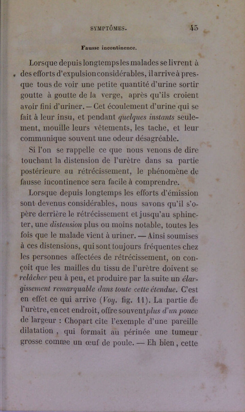 Fausse incontinence. Lorsque depuis longtemps les malades se livrent à „ des efforts d’expulsionconsidérables, il arrive à pres- que tous de voir une petite quantité d’urine sortir goutte à goutte de la verge, après qu’ils croient avoir fini d’uriner. —Cet écoulement d’urine qui se fait à leur insu, et pendant quelques instants seule- ment, mouille leurs vêtements, les tache, et leur communique souvent une odeur désagréable. Si l’on se rappelle ce que nous venons de dire touchant la distension de l’urètre dans sa partie postérieure au rétrécissement, le phénomène de fausse incontinence sera facile à comprendre. Lorsque depuis longtemps les efforts d’émission sont devenus considérables, nous savons qu’il s’o- père derrière le rétrécissement et jusqu’au sphinc- ter, une distension plus ou moins notable, toutes les fois que le malade vient à uriner. — Ainsi soumises à ces distensions, qui sont toujours fréquentes chez les personnes affectées de rétrécissement, on con- çoit que les mailles du tissu de l’urètre doivent se relâcher peu à peu, et produire par la suite un élar- gissement remarquable dans toute celte étendue. C’est en effet ce qui arrive (Voy. fig. 11). La partie de l’urètre, en cet endroit, offre souvent/>/MS d’un pouce. de largeur : Chopart cite l’exemple d’une pareille dilatation , qui formait au périnée une tumeur grosse comme un œuf de poule. — Eh bien, cette