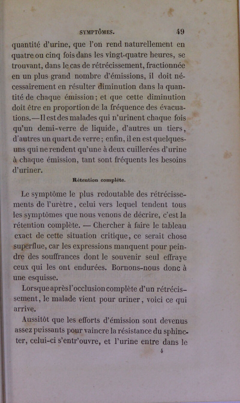 quantité d’urine, que l’on rend naturellement en quatre ou cinq fois dans les vingt-quatre heures, se trouvant, dans le cas de rétrécissement, fractionnée en un plus grand nombre d’émissions, il doit né- cessairement en résulter diminution dans la quan- tité de chaque émission ; et que cette diminution doit être en proportion de la fréquence des évacua- tions.—Tl est des malades qui n’urinent chaque fois qu’un demi-verre de liquide, d’autres un tiers, d’autres un quart de verre ; enfin, il en est quelques- uns qui ne rendent qu’une à deux cuillerées d’urine à chaque émission, tant sont fréquents les besoins d’uriner. Rétention complète. Le symptôme le plus redoutable des rétrécisse- ments de l’urètre, celui vers lequel tendent tous les symptômes que nous venons de décrire, c’est la rétention complète. — Chercher à faire le tableau exact de cette situation critique, ce serait chose superflue, car les expressions manquent pour pein- dre des souffrances dont le souvenir seul effraye ceux qui les ont endurées. Bornons-nous donc à une esquisse. Lorsque après l'occlusion complète d’un rétrécis- sement, le malade vient pour uriner, voici ce qui arrive. Aussitôt que les efforts d’émission sont devenus assez puissants pour vaincre la résistance du sphinc- ter, celui-ci s’entr’ouvre, et l’urine entre dans le 4