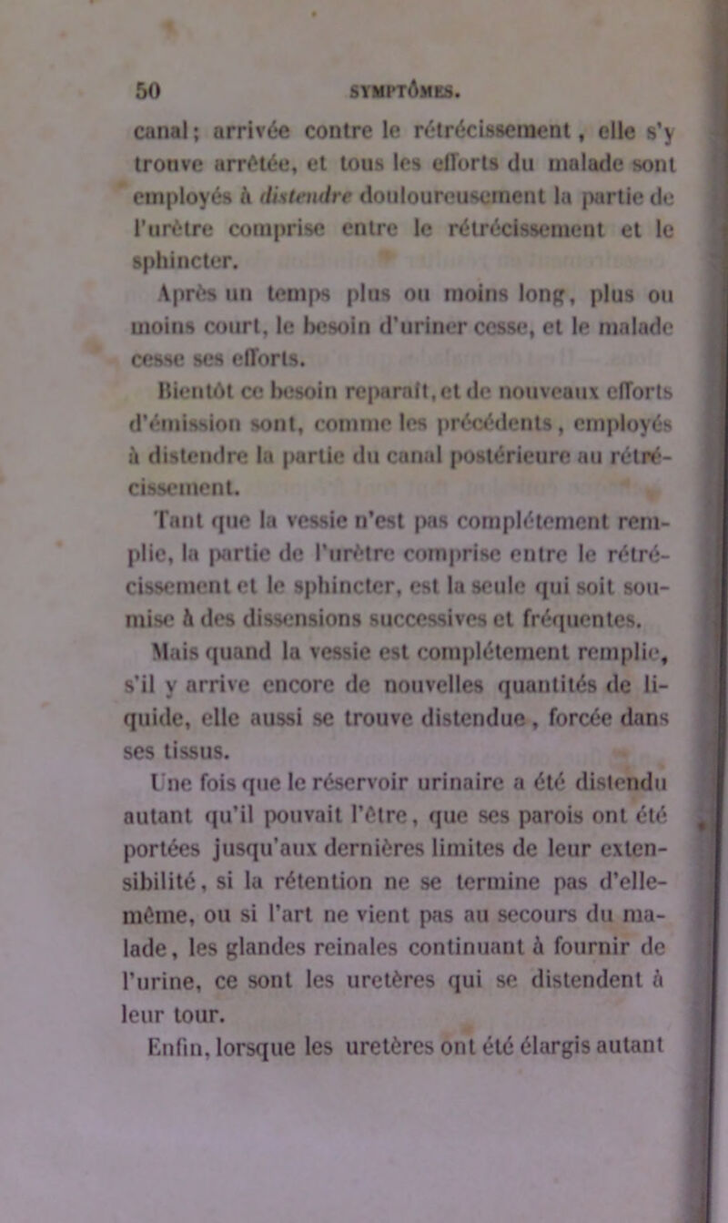 canal ; arrivée contre le rétrécissement, elle s’y tronve arrêtée, et tous les efforts du malade sont employés h distendre douloureusement la partie de l’urétre comprise entre le rétrécissement et le sphincter. Après un temps plus ou moins long, plus ou moins court, le besoin d’uriner cesse, et le malade cesse ses efforts. Bientôt ce besoin reparaît,et de nouveaux efforts d’émission sont, comme les précédents, employés à distendre la partie du canal postérieure au rétré- cissement. Tant que la vessie n’est pas complètement rem- plie, la |>artie de l’urètre comprise entre le rétré- cissement et le sphincter, est la seule qui soit sou- mise h des dissensions successives et fréquentes. Mais quand la vessie est complètement remplie, s’il y arrive encore de nouvelles quantités de li- quide, elle aussi se trouve distendue , forcée dans ses tissus. Une fois que le réservoir urinaire a été distendu autant qu’il pouvait l’être, que ses parois ont été portées jusqu’aux dernières limites de leur exten- sibilité, si la rétention ne se termine pas d’elle- même, ou si l’art ne vient pas au secours du ma- lade, les glandes reinales continuant à fournir de l’urine, ce sont les uretères qui se distendent h leur tour. Enfin, lorsque les uretères ont été élargis autant