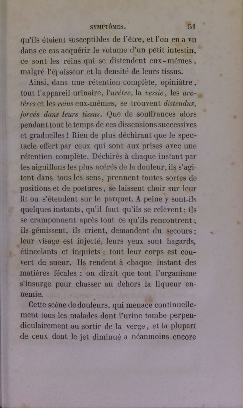 qu’ils étaient susceptibles de l’être, et l’on en a vu dans ce cas acquérir le volume d’un petit intestin, ce sont les reins qui se distendent eux-mêmes, malgré l’épaisseur et la densité de leurs tissus. Ainsi, dans une rétention complète, opiniâtre, tout l’appareil urinaire, Yurètre, la vessie, les ure- tères et les rems eux-mêmes, se trouvent distendus, forcés dans leurs tissus. Que de souffrances alors pendant tout le temps de ces dissensions successives et graduelles ! Rien de plus déchirant que le spec- tacle offert par ceux qui sont aux prises avec une rétention complète. Déchirés à chaque instant par les aiguillons les plus acérés de la douleur, ils s’agi- tent dans tous les sens, prennent toutes sortes de positions et de postures, se laissent choir sur leur lit ou s’étendent sur le parquet. A peine y sont-ils quelques instants, qu’il faut qu’ils se relèvent; ils se cramponnent après tout ce qu’ils rencontrent ; ils gémissent, ils crient, demandent du secours ; leur visage est injecté, leurs yeux sont hagards, étincelants et inquiets ; tout leur corps est cou- vert de sueur. Ils rendent à chaque instant des matières fécales : on dirait que tout l’organisme s’insurge pour chasser au dehors la liqueur en- nemie. Cette scène de douleurs, qui menace continuelle- ment tous les malades dont l’urine tombe perpen- diculairement au sortir de la verge, et la plupart de ceux dont le jet diminué a néanmoins encore